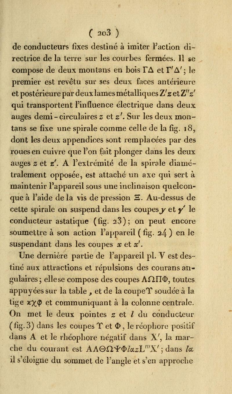 de conducteurs fixes destiné à imiter l'action di- rectrice de la terre sur les courbes fermées. Il se compose de deux montons en bois TA et T'A' ; le premier est revêtu sur ses deux faces antérieure et postérieure par deux lames métalliques Z'z etZz' qui transportent l'influence électrique dans deux auges demi - circulaires z et 2'. Sur les deux mon- tans se fixe une spirale comme celle de la fig, 185 dont les deux appendices sont remplacées par des roues en cuivre que l'on fait plonger dans les deux auges z et z'. A l'extrémité de la spirale diamé- tralement opposée, est attaché un axe qui sert à maintenir l'appareil sous une inclinaison quelcon- que à l'aide de la vis de pression S. Au-dessus de cette spirale on suspend dans les coupesj^ et y le conducteur astatique (fig. 23); on peut encore soumettre à son action l'appareil ( fig. 24 ) en le suspendant dans les coupes x et x'. Une dernière partie de l'appareil pL V est des- tiné aux attractions et répulsions des courans an- gulaires j elle se compose des coupes AflU^, toutes appuyées sur la table y et de la coupeT soudée à la tige nx^ et communiquant à la colonne centrale. On met le deux pointes z et l du conducteur (fig. 3) dans les coupes T et ^, le réopliore positif dans A et le rhéophore négatif dans X', la mar- che du courant est AAGH'^^ZoczU^'X'; dans /ce, il s'éloigne du sommet de l'angle et s'en approche