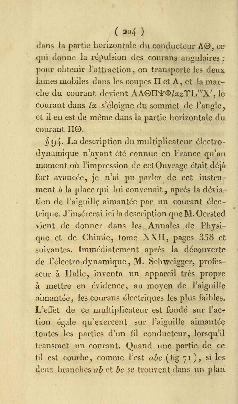 dans la partie horizontale du conducteur A0j ce qui donne la répulsion des courans angulaires : pour obtenir l'attraction, on transporte les deux lames mobiles dans les coupes II et A, et la mar- che du courant devient AhG)ll'^^l(X,zTh'li!^ le courant dans Ica s'éloigne du sommet de l'angle, et il en est de même dans la partie horizontale du courant 110. ^ 94. La description du multiplicateur électro- dynamique n'ayant été connue en France qu'au moment où l'impression de cet Ouvrage était déjà fort avancée, je n'ai pu parler de cet instru- ment à la place qui lui convenait, après la dévia- tion de l'aiguille aimantée par un courant élec- trique. J'insérerai ici la description queM. Oersted vient de donner dans les. Annales de Physi- que et de Chimie, tome XXÏÎ, pages 358 et suivantes. Immédiatement après la découverte de l'électro-dynamique, M. Schweigger, profes- seur à Halle, inventa un appareil très propre à mettre en évidence, au moyen de l'aiguille aimantée, les courans électriques les plus faibles. L'effet de ce multiplicateur est fondé sur l'ac- tion égale qu'exercent sur l'aigiiille aimantée toutes les parties d'un fil conducteur, lorsqu'il transmet un courant. Quand une partie de ce fil est courbe, comme l'est abc (fig 71)? si les deux branches ah et bc se trouvent dans un plaa