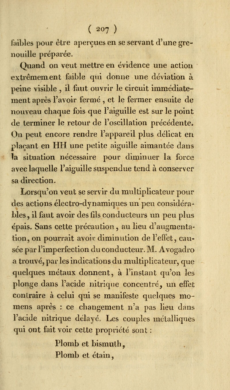 fiûbles pour être aperçues en se servant d'une gre- nouille préparée. Quand on veut mettre en évidence une action extrêmement faible qui donne une déviation à peine visible , il faut ouvrir le circuit immédiate- ment après l'avoir fermé , et le fermer ensuite de nouveau chaque fois que l'aiguille est sur le point de terminer le retour de l'oscillation précédente. On peut encore rendre l'appareil plus délicat en plaçant en HH une petite aiguille aimantée dans la situation nécessaire pour diminuer la force avec laquelle l'aiguille suspendue tend à conserver sa direction. Lorsqu'on veut se servir du multiplicateur pour des actions électro-dynamiques un peu considéra- bles , il faut avoir des fils conducteurs un peu plus épais. Sans cette précaution, au lieu d'augmenta- tion, on pourrait avoiv diminution de reffet, cau- sée par l'imperfection du conducteur. M. Avogadro a trouvé, par les indications du multiplicateur, que quelques métaux donnent, à l'instant qu'on les plonge dans l'acide nitrique concentré, un effet contraire à celui qui se manifeste quelques mo- mens après : ce changement n'a pas lieu dans l'acide nitrique délayé. Les couples mélalliques qui ont fait voir cette propriété sont : Plomb et bismuth, Plomb et étain,