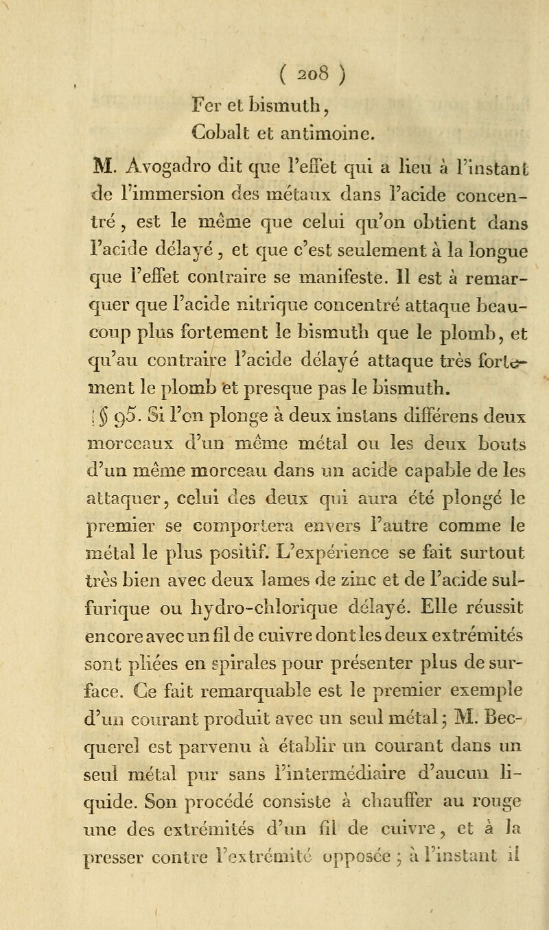 Fer et bismuth, Cobalt et antimoine. M. Avogadro dit que l'elTet qui a lieu à l'instant de l'immersion des métaux dans l'acide concen- tré 5 est le même que celui qu'on obtient dans l'acide délayé, et que c'est seulement à la longue que l'elFet contraire se manifeste. 11 est à remar- quer que l'acide nitrique concentré attaque beau- coup plus fortement le bismuth que le plomb, et qu'au contraire l'acide délayé attaque très forté>- ment le plomb et presque pas le bismuth. ; § g5. Si l'en plonge à deux instans différens deux morceaux d'un même métal ou les deux bouts d'un même morceau dans un acide capable de les attaquer, celui des deux qui aura été plongé le premier se comportera envers l'autre comme le métal le plus positif. L'expérience se fait surtout très bien avec deux lames de zinc et de l'acide sul- furique ou bydro-chîorique délayé. Elle réussit encore avec un fil de cuivre dont les deux extrémités sont pliées en spirales pour présenter plus de sur- face. Ce fait remarquable est le premier exemple d'un courant produit avec un seul métal ; M. Bec- querel est parvenu à établir un courant dans un seul métal pur sans l'intermédiaire d'aucun li- quide. Son procédé consiste à chauffer au rouge une des extrémités d'un fil de cuivre, et à la presser contre l'extrémité opposée ; à l'instant il