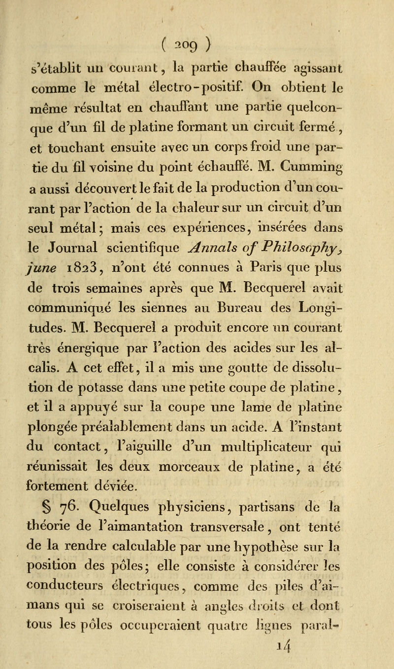 ( 309 ) s'établit un courant, la partie chauffée agissant comme le métal électro-positif. On obtient le même résultat en chauffant une partie quelcon- que d'un fil de platine formant un circuit fermé, et touchant ensuite avec un corps froid une par- tie du fil voisine du point échauffé. M. Cumming a aussi découvert le fait de la production d'un cou- rant par l'action de la chaleur sur im circuit d'un seul métal; mais ces expériences, insérées dans le Journal scientifique Annals of Philosophyj june 1823, n'ont été connues à Paris que plus de trois semaines après que M. Becquerel avait communiqué les siennes au Bureau des Longi- tudes. M. Becquerel a produit encore un courant très énergique par l'action des acides sur les al- calis. A cet effet, il a mis une goutte de dissolu- tion de potasse dans une petite coupe de platine, et il a appuyé sur la coupe une lame de platine plongée préalablement dans un acide. A l'instant du contact, l'aiguille d'un multiplicateur qui réunissait les deux morceaux de platine, a été fortement déviée. § 76. Quelques physiciens, partisans de la théorie de l'aimantation transversale, ont tenté de la rendre calculable par une hypothèse sur la position des pôles; elle consiste à considérer les conducteurs électriques, comme des piles d'ai- mans qui se croiseraient à angles droits et dont tous les pôles occuperaient quatre lignes paral-^