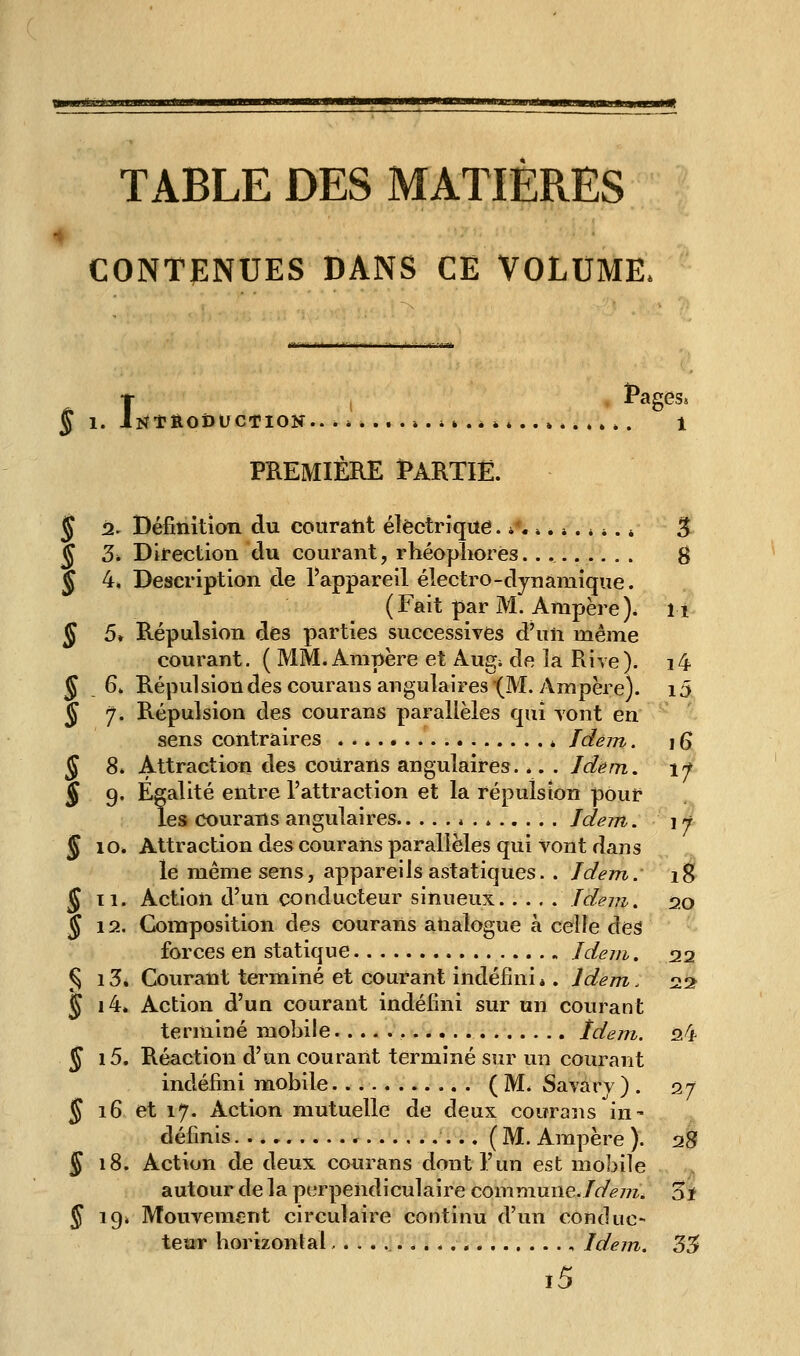 ~ ••• ' 'Il II fMiii ■■iBiiiiiii.il Mm TABLE DES MATIERES CONTENUES DANS CE VOLUME. § 1. iNtftODUCTlOK.. * i *...».»» .* ....*. 1 PREMIÈRE Ï>ARTIË. § Dl. Définition du courant électrique. *,,».». * *. * ^ § 3* Direction du courant, rhéopliorés.. ^ J 4. Description de l'appareil électro-dynamique. (Fait par M. Ampère), ii ^ 5. Répulsion des parties successives d'un même courant. ( MM. Ampère et Augi de la Rive). i4 5 64 Répulsiondescouransangulaires (M. Ampère). i5 5 7. Répulsion des courans parallèles qui yont en sens contraires * Idem. \ 6 ^ 8» Attraction des coUrans angulaires. *. . Jdém, \f J 9. Egalité entre l'attraction et la répulsion pour les courans angulaires * . * Jdejrt. \j 5 10» Attraction des courans parallèles qui vont dans le même sens, appareils astatiques. . Idem.' 1^ 5 ti. Action d'un conducteur sinueux Jdem, 20 § 12. Composition des courans analogue à celle deâ forces en statique Jdem. 22 § i3. Courant terminé et courant indéfini», Idem. 22^ § i4» Action d'un courant indéfini sur un courant terminé mobile Idem. 24 J i5. Réaction d'un courant terminé sur un courant indéfini mobile (M. Savarv) . 27 5 16 et 17. Action mutuelle de deux courans in- définis (M. Ampère ). 28 5 18. Action de deux courans dont l'un est mobile autour de la perpendiculaire commune.!dem. 3i J 19. Mouvement circulaire continu d'un conduc- teur horizontal , Idein. 35 i5