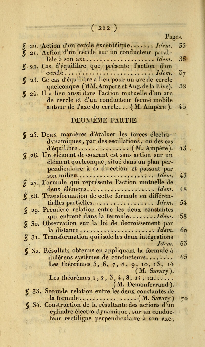 ( ^Ï2 ) \ Pages. § s>o. Action d'un cei*cle excentrique. ...... Idem. 35 J 21. Action d'un cercle sur un conducteur paral- lèle à son axe Jdem. 3S 5 22. Cas d'équilibre que présente Faction d'un cercle Jdem. Zj J 23. Ce cas d'équilibre a lieu pour un arc de cercle quelconque (MM. Ampère et Aug. de la Rive). 38 ^ 24. 11 a lieu aussi dans l'action mutuelle d'un arc de cercle et d'un conducteur fermé mobile autour de l'axe du cercle.. . { M. Ampère ). 4o DEUXIÈME PARTIE. 5 25. Deux manières d'évaluer les forces électro- dynamiques, par des oscillations, ou des cas d'équilibre (M. Ampère). 45 Ç 26. Un élément de courant est sans action sur un élément quelconque, situé dans un plan yjer- pendiculaire a sa direction et passant par son milieu. Idem. 45 ^ 27. Formule qui représente l'action mutuelle de deux élémens *... Idem. 48 ^ 28. Transformation de cette formule en diiFéren- tielles partielles Idem. 54 J 29. Première relation entre les deux constantes qui entrent dans la formule Idem. 58 ^ 3o. Observation sur la loi de décroissement par la distance Idêm. 6a J 3i. Transformation qui isole les deux intégrations Idem. 63 J 32. Résultats obtenus en appliquant la formule à diiférens systèmes de conducteurs 65 Les tbéorëmes 5, 6, 7, 8, 9, 10, i3, i4 (M* Savary). Les tbéorèmes 1,2, 3,4,8, ii, 12 ( M. Demonferrand )# 5 33. Seconde relation entre les deux constantes de la formule (M. Savary) jd Ç 34. Construction de la résultante des actions d'un cyjindre électro-dynamique, sur un conduc- teur pectiligne perpendiculaire à son axe;