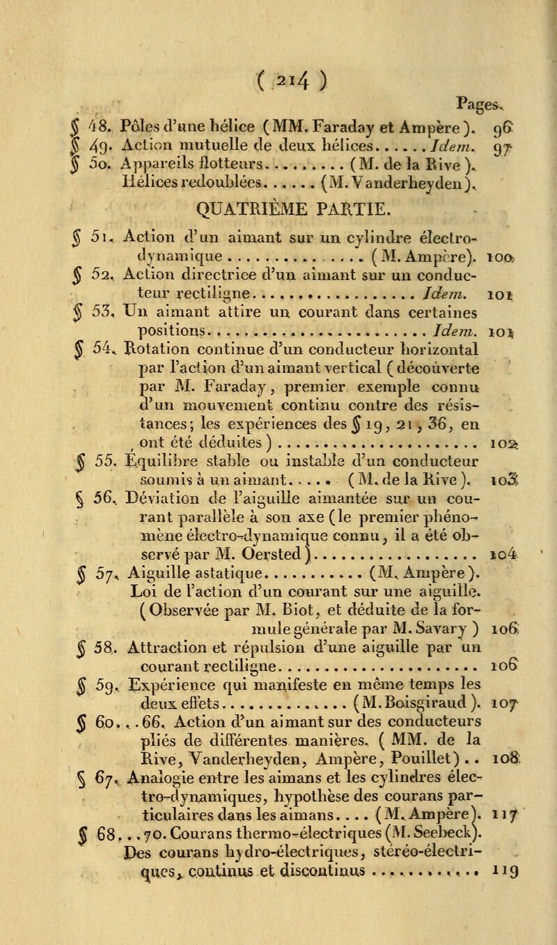 Pages. § 48. Paies d'une hélice ( MM. Faraday et Ampère ). 96 ^ 49* Action mutuelle de deux hélices Idem. 97^ J 5o. Appareils flotteurs ( M. de la Rive )» Hélices redoublées. ..... {M.Vanderheydeu}.. QUATRIÈME PARTIE. § 5i, Action d'un aimant sur un cylindre éleclro- dynamique (M.Ampère). ioo> ^ 52, Action directrice d'un aimant sur un conduc- teur rectiligne. Jdem. 101 ^ 53, Un aimant attire un courant dans certaines positions Idem. io\ ^ 54^ Rotation continue d'un conducteur horizontal par l'action d'un aimant vertical ( découverte par M. Faraday, premier exemple connu d'un mouvement continu contre des résis- tances; les expériences des^ 19, 21, 36, en ^ ont été déduites ) loa. ^ 55. Equilibre stable ou instaljîe d'un conducteur soumis à un aimant ( M. de Ja Rive ). loS ^ 5^^ Déviation de l'aiguille aimantée sur un cou- rant parallèle à son axe (le premier phéno-^ mène électro^dynamique connu, il a été ob- servé par M. Oersted ) io4r J 5j^ Aiguille astatique (M^ Ampère). Loi de l'action d'un courant sur une aiguille. (Observée par M. Biot, et déduite de la for- mule générale par M. Sav'ary ) loS ^58. Attraction et répulsion d'une aiguille par un courant rectiligne 106 ^ 59. Expérience qui mariifeste en même temps les deux eôéts (M. Boisgiraud ). 107 5 60.._ .^&. Action d^un aimant sur des conducteurs plies de différentes manières. ( MM. de la Rive, Yanderheyden, Ampère, Pouillet) .. 108; § 67^ Analogie entre les aimans et les cylindres élec- tro-dynamiques, hypothèse des courans par- ticulaires dans les aimans.... ( M^ Ampère X, 117 S 68 ,►.. 70. Courans thermo-électriques (M. Seel^eck). Des courans hydro-électriques, stéréo-électri- ques > çoutinMS et discoutinus ............. t 119