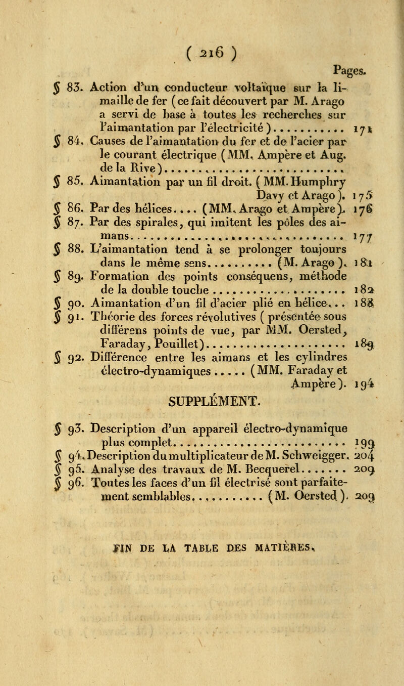 (2X6 ) Pages. 5 83» Action d^un conducteur voltaïque sur la li- maille de fer (ce fait découvert par M. Arago a servi de base à toutes les recherches sur l'aimantation par l'électricité ) 174 § 84, Causes de l'aimantation du fer et de l'acier par le courant électrique ( MM, Ampère et Aug. de la Rive ) , ^85, Aimantation par un fil droit. ( MM.Humphry Davy et Arago ). 175 § 86. Par des hélices.... (MM. Arago et Ampère).. 176 § 87. Par des spirales, qui imitent les pôles des ai- mans ....,.«.•.«*.... 177 J 88. L'aimantation tend à se prolonger toujours dans le même sens (M. Arago )» 18:1 § 83. Formation des points conséquens, méthode de la double touche 18a § 90. Aimantation d'un fil d'acier plié en hélice».. 18^ J 91. Théorie des forces réyolutives ( présentée sous différens points de vue, par MM. Oersted^ Faraday, Pouillet ) 189 S 92. Différence entre les aimans et les cylindres électro-dynamiques (MM. Faraday et Ampère). 194 SUPPLÉMENT. § 93. Description d'un appareil électro^dynamique plus complet 199 § 94. Description du multiplicateur de M. Schweigger. 204 § 95. Analyse des travaux de M. Becquerel 209 J 96. Toutes les faces d'un Cl électrisé sont parfaite- ment semblables (M. Oersted)' 2ogf fiN DE liA TABLE DES MATIERES,