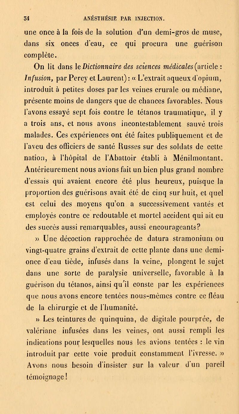 une once à la fois de la solution d'un demi-gros de muse, dans six onces deau, ce qui procura une guérison complète. On lit dans le Dictionnaire des sciences médicales {an'icle : Infusion, par Percy et Laurent) : « L'extrait aqueux d'opium, introduit à petites doses par les veines crurale ou médiane, présente moins de dangers que de chances favorables. Nous Tavons essayé sept fois contre le tétanos traumatique, il y a trois ans, et nous avons incontestablement sauvé trois malades. Ces expériences ont été faites publiquement et de Taveu des officiers de santé Russes sur des soldats de cette nation, à l'hôpital de l'Abattoir établi à Ménilmontant. Antérieurement nous avions fait un bien plus grand nombre d'essais qui avaient encore été plus heureux, puisque la proportion des guérisons avait été de cinq sur huit, et quel est celui des moyens qu'on a successivement vantés et employés contre ce redoutable et mortel accident qui ait eu des succès aussi remarquables, aussi encourageants? )) Une décoction rapprochée de datura stramonium ou vingt-quatre grains d'extrait de cette plante dans une demi- once d'eau tiède, infusés dans la veine, plongent le sujet dans une sorte de paralysie universelle, favorable à la guérison du tétanos, ainsi qu'il conste par les expériences que nous avons encore tentées nous-mêmes contre ce fléau de la chirurgie et de l'humanité. » Les teintures de quinquina, de digitale pourprée, de valériane infusées dans les veines, ont aussi rempli les indications pour lesquelles nous les avions tentées : le vin introduit par cette voie produit constamment l'ivresse. » Avons nous besoin d'insister sur la valeur d'un pareil lémoiii;na!;e 1