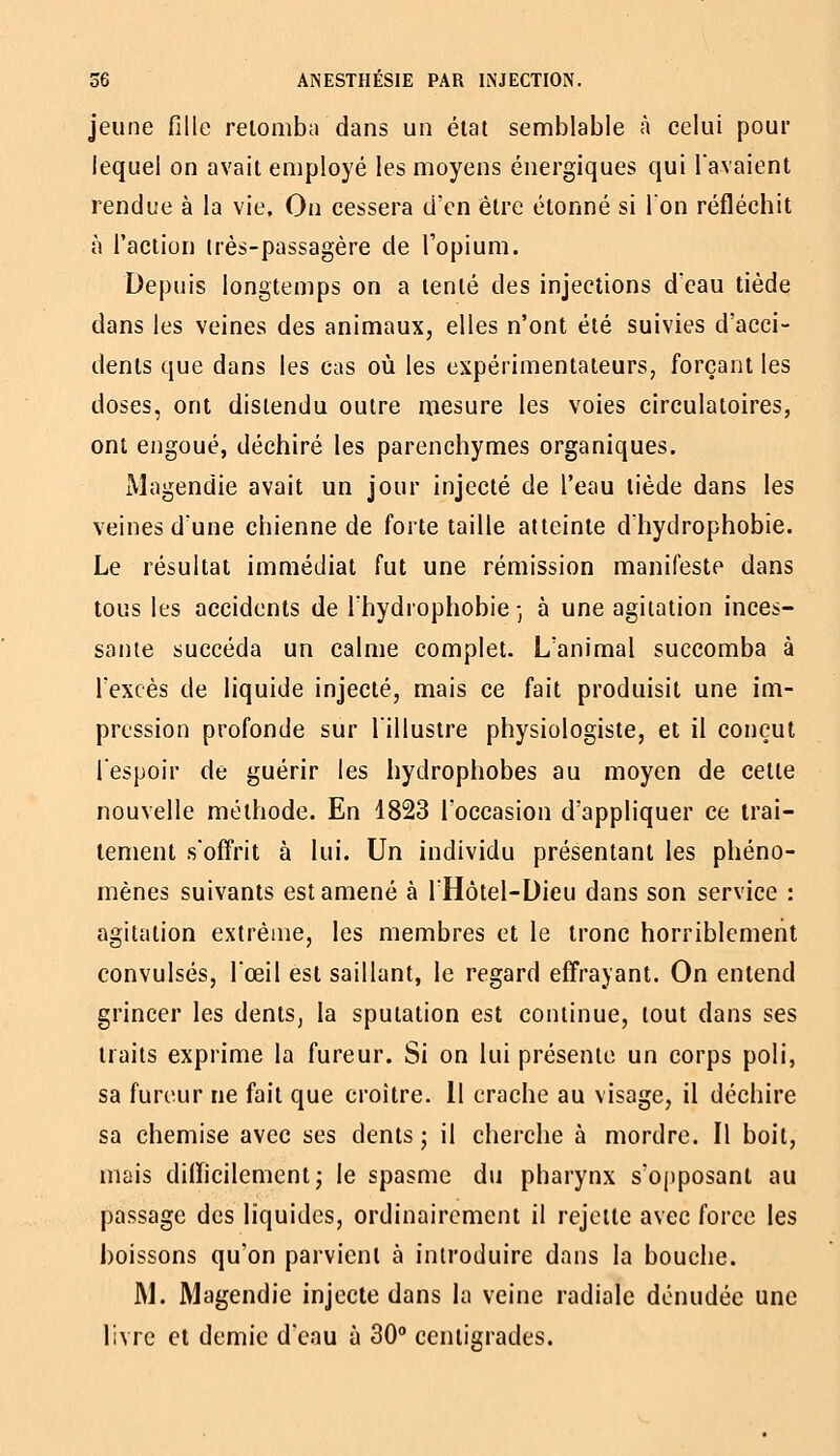 jeune fille relomba dans un état semblable à celui pour lequel on avait employé les moyens énergiques qui l'avaient rendue à la vie. On cessera d'en être étonné si Ion réfléchit à l'action irès-passagère de Topium. Depuis longtemps on a tenté des injections deau tiède dans les veines des animaux, elles n'ont été suivies d'acci- dents que dans les cas où les expérimentateurs, forçant les doses, ont distendu outre mesure les voies circulatoires, ont engoué, déchiré les parenchymes organiques. Magendie avait un jour injecté de l'eau tiède dans les veines dune chienne de forte taille atteinte dhydrophobie. Le résultat immédiat fut une rémission manifeste dans tous les accidents de Ihydrophobie-, à une agitation inces- sante succéda un calme complet. L'animal succomba à l'excès de liquide injecté, mais ce fait produisit une im- pression profonde sur l'illustre physiologiste, et il conçut l'espoir de guérir les hydrophobes au moyen de cette nouvelle méthode. En 4823 l'occasion d'appliquer ce trai- tement s'offrit à lui. Un individu présentant les phéno- mènes suivants est amené à l'Hôtel-Dieu dans son service : agitation extrême, les membres et le tronc horriblement convulsés, l'œil est saillant, le regard effrayant. On entend grincer les dents, la sputation est continue, tout dans ses traits exprime la fureur. Si on lui présente un corps poli, sa fureur ne fait que croître. Il crache au visage, il déchire sa chemise avec ses dents ; il cherche à mordre. Il boit, mais difficilement 5 le spasme du pharynx s'opposant au passage des liquides, ordinairement il rejette avec force les boissons qu'on parvient à introduire dans la bouche. M. Magendie injecte dans la veine radiale dénudée une livre et demie d'eau à 30° centigrades.