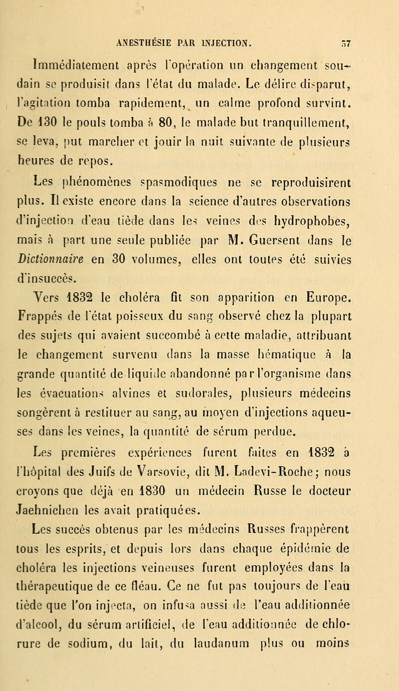 Immédiatement après ropérution un changement sou- dain se produisil dans l'étal du malade. Le délire disparut, l'agitation tomba rapidement, un calme profond survint. De 130 le pouls tomba à 80, le malade but tranquillement, se leva, put marclier et jouir la nuit suivante de plusieurs heures de repos. Les phénomènes spasmodiques ne se reproduisirent plus. Il existe encore dans la science d'autres observations d'injection d'eau tiède dans les veines des hydrophobes, mais à part une seule publiée par M. Guersent dans le Dictionnaire en 30 volumes, elles ont toutes été suivies d'insuccès. Vers 1832 le choléra fît son apparition en Europe. Frappés de l'état poisseux du sang observé chez la plupart des sujets qui avaient succombé à cette maladie, attribuant le changement survenu dans la masse hématique à la grande quantité de liquide abandonné par l'organisme dans les évacuatioiis alvines et sudornles, plusieurs médecins songèrent à restituer au sang, au moyen d'injections aqueu- ses dans les veines, la quantité de sérum perdue. Les premières expériences furent faites en 1832 a l'hôpital des Juifs de Varsovie, dit M. Ladevi-Roche; nous croyons que déjà en 1830 un médecin Russe le docteur Jaehnichen les avait pratiquées. Les succès obtenus par les médecins Russes frappèrent tous les esprits, et depuis lors dans chaque épidémie de choléra les injections veineuses furent employées dans la thérapeutique de ce fléau. Ce ne fut pas toujours de l'eau tiède que l'on injecta, on infusa aussi de l'eau additionnée d'alcool, du sérum artificiel, de l'eau additionnée de chlo- rure de sodium, du lait, du laudanum plus ou moins