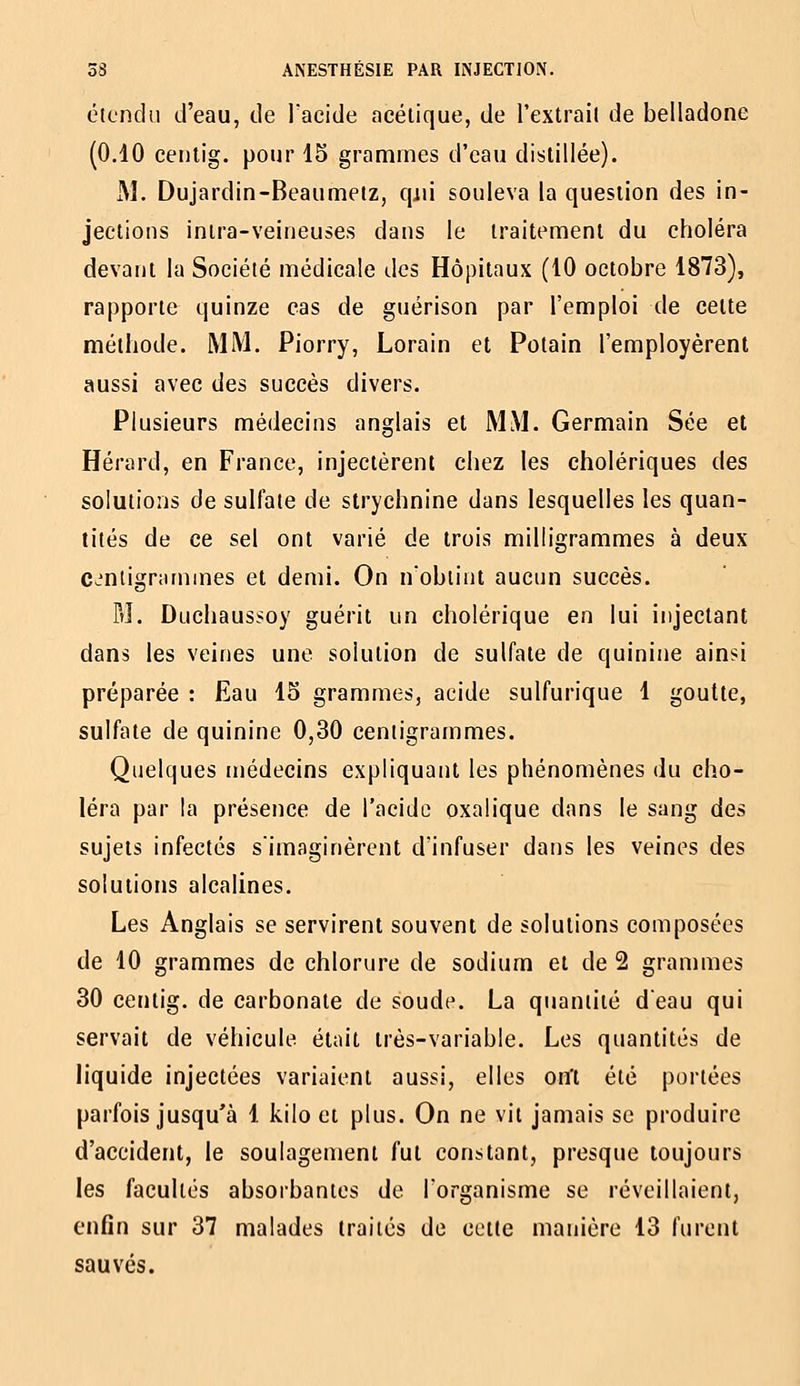 étendu d'eau, de lacide acétique, de l'extrait de belladone (0.40 centig. pour 15 grammes d'eau distillée). M. Dujardin-Beaumetz, qjii souleva la question des in- jections intra-veineuses dans le traitement du choléra devant la Société médicale des Hôpitaux (10 octobre 1873), rapporte quinze cas de guérison par l'emploi de celte méthode. MM. Piorry, Lorain et Potain l'employèrent aussi avec des succès divers. Plusieurs médecins anglais et MM. Germain Sée et Hérard, en France, injectèrent chez les cholériques des solutions de sulfate de strychnine dans lesquelles les quan- tités de ce sel ont varié de trois milh'grammes à deux C-intigrannnes et demi. On n'obtint aucun succès. M. Diichaussoy guérit un cholérique en lui injectant dans les veines une solution de sulfate de quinine ainsi préparée : Eau 15 grammes, acide sulfurique 1 goutte, sulfate de quinine 0,30 centigrammes. Quelques niédecins expliquant les phénomènes du cho- léra par la présence de l'acide oxalique dans le sang des sujets infectés s'imaginèrent d'infuser dans les veines des solutions alcalines. Les Anglais se servirent souvent de solutions composées de 10 grammes de chlorure de sodium et de 2 grammes 30 centig. de carbonate de soudf\ La quantité d'eau qui servait de véhicule était très-variable. Les quantités de liquide injectées variaient aussi, elles on't été portées parfois jusqu'à 1 kilo et plus. On ne vit jamais se produire d'accident, le soulagement fut constant, presque toujours les facultés absorbantes de l'organisme se réveillaient, enfin sur 37 malades traités de cette manière 13 furent sauvés.