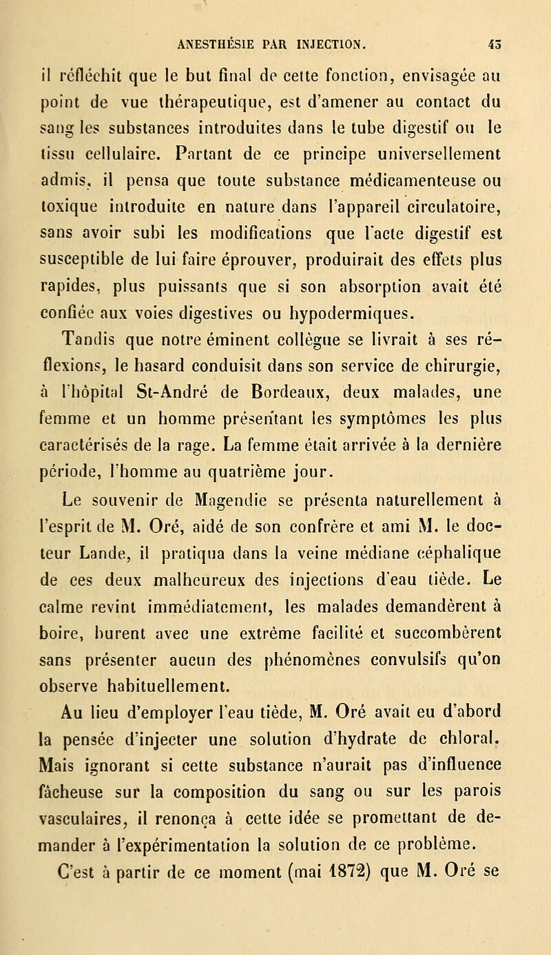 il refléchit que le but final de celte fonction, envisagée au point de vue thérapeutique, est d'amener au contact du sang les substances introduites dans le tube digestif ou le tissu cellulaire. Portant de ce principe universellement admis, il pensa que toute substance médicamenteuse ou toxique introduite en nature dans l'appareil circulatoire, sans avoir subi les modifications que Tacle digestif est susceptible de lui faire éprouver, produirait des effets plus rapides, plus puissants que si son absorption avait été confiée aux voies digestives ou hypodermiques. Tandis que notre éminent collègue se livrait à ses ré- flexions, le hasard conduisit dans son service de chirurgie, à rhôpital St-André de Bordeaux, deux malades, une femme et un homme présentant les symptômes les plus caractérisés de la rage. La femme était arrivée à la dernière période, l'homme au quatrième jour. Le souvenir de Magendie se présenta naturellement à l'esprit de M. Oré, aidé de son confrère et ami M. le doc- teur Lande, il pratiqua dans la veine médiane eéphalique de ces deux malheureux des injections d'eau tiède. Le calme revint immédiatement, les malades demandèrent à boire, burent avec une extrême facilité et succombèrent sans présenter aucun des phénomènes convulsifs qu'on observe habituellement. Au lieu d'employer l'eau tiède, M. Oré avait eu d'abord la pensée d'injecter une solution d'hydrate de chloral. Mais ignorant si cette substance n'aurait pas d'influence fâcheuse sur la composition du sang ou sur les parois vasculaires, il renonça à cette idée se promettant de de- mander à l'expérimentation la solution de ce problème. C'est à partir de ce moment (mai 1872) que M. Oré se