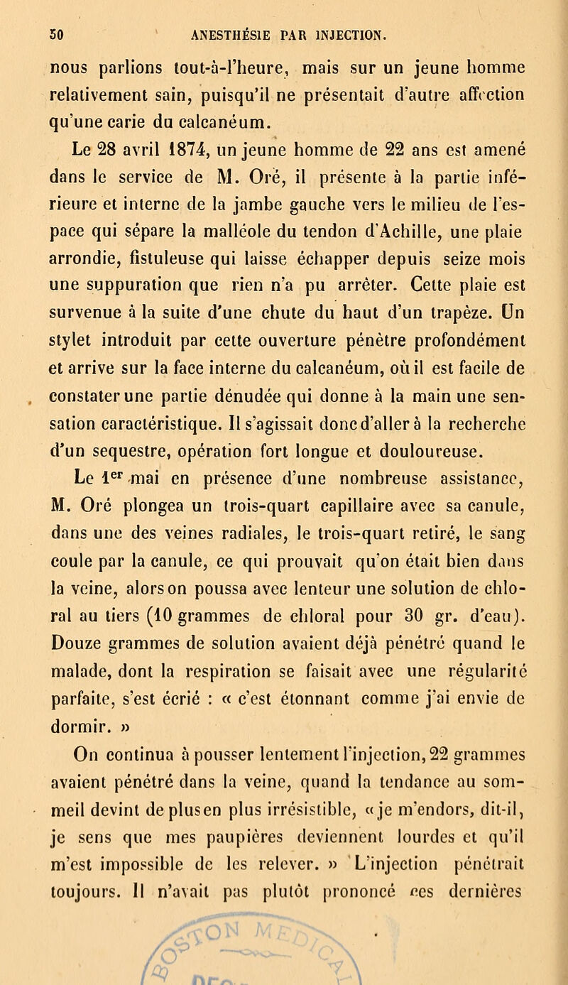 nous parlions lout-à-l'heure, mais sur un jeune homme relativement sain, puisqu'il ne présentait d'autre affretion qu'une carie du calcanéum. Le 28 avril 1874, un jeune homme de 22 ans est amené dans le service de M. Orë, il présente à la partie infé- rieure et interne de la jambe gauche vers le milieu de l'es- pace qui sépare la malléole du tendon d'Achille, une plaie arrondie, fistuleuse qui laisse échapper depuis seize mois une suppuration que rien n'a pu arrêter. Cette plaie est survenue à la suite d'une chute du haut d'un trapèze. Un stylet introduit par cette ouverture pénètre profondément et arrive sur la face interne du calcanéum, où il est facile de . constater une partie dénudée qui donne à la main une sen- sation caractéristique. Il s'agissait doncd'allerà la recherche d'un séquestre, opération fort longue et douloureuse. Le l^' mai en présence d'une nombreuse assistance, M. Oré plongea un trois-quart capillaire avec sa canule, dans une des veines radiales, le trois-quart retiré, le sang coule par la canule, ce qui prouvait qu'on était bien dans la veine, alors on poussa avec lenteur une solution de chlo- ral au tiers (10 grammes de chloral pour 30 gr. d'eau). Douze grammes de solution avaient déjà pénétré quand le malade, dont la respiration se faisait avec une régularité parfaite, s'est écrié : « c'est étonnant comme j'ai envie de dormir. » On continua à pousser lentement l'injection, 22 grammes avaient pénétré dans la veine, quand la tendance au som- meil devint deplusen plus irrésistible, «je m'endors, dit-il, je sens que mes paupières deviennent lourdes et qu'il m'est impossible de les relever. » L'injection pénétrait toujours. Il n'avait pas plutôt prononcé o.cs dernières