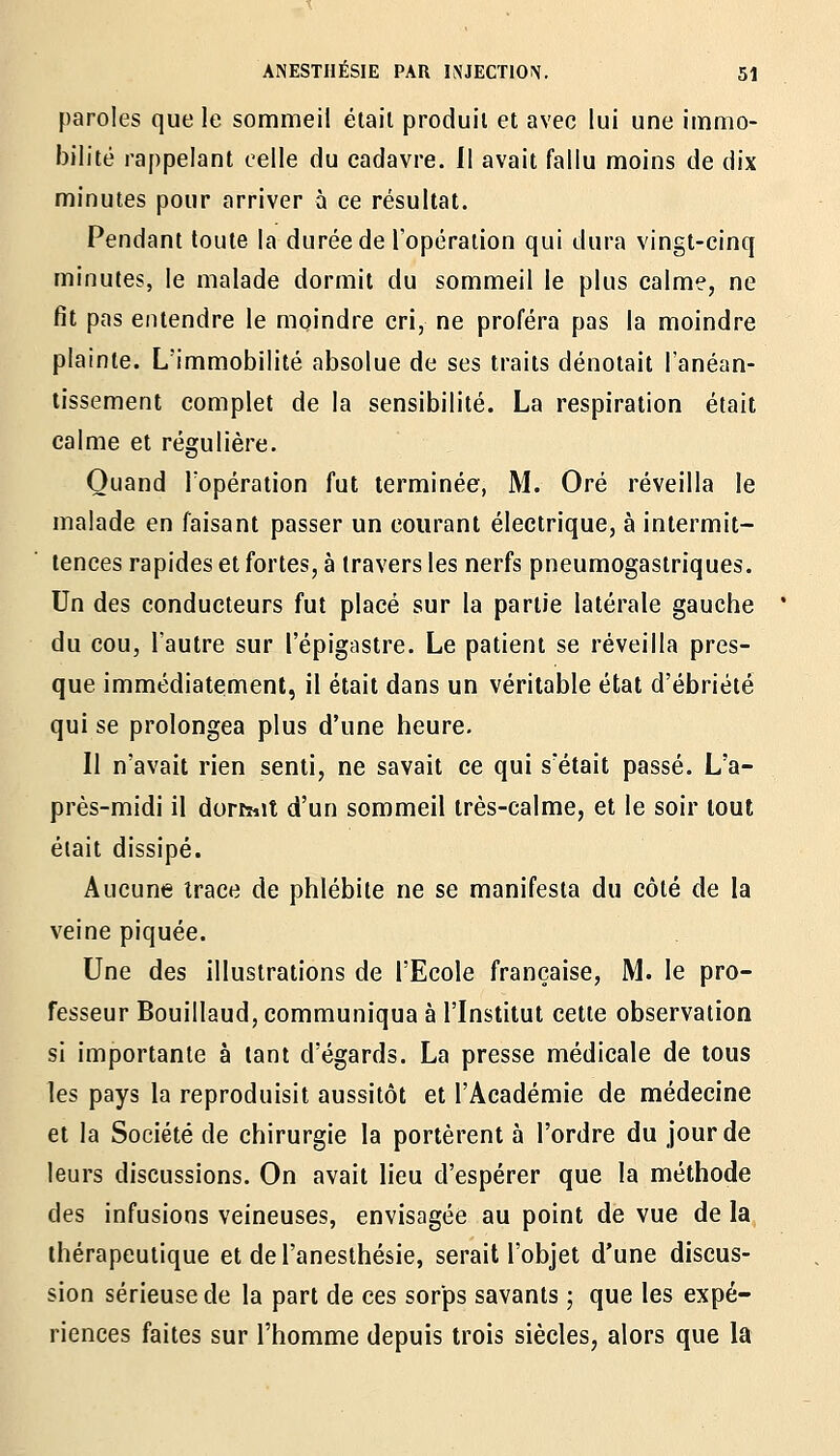 paroles que le sommeil élail produit et avec lui une immo- bilité rappelant celle du cadavre. Il avait fallu moins de dix minutes pour arriver à ce résultat. Pendant toute la durée de l'opération qui dura vingt-cinq minutes, le malade dormit du sommeil le plus calme, ne fit pas entendre le moindre cri, ne proféra pas la moindre plainte. L'immobilité absolue de ses traits dénotait l'anéan- tissement complet de la sensibilité. La respiration était calme et régulière. Quand l'opération fut terminée, M. Oré réveilla le malade en faisant passer un courant électrique, à intermit- tences rapides et fortes, à travers les nerfs pneumogastriques. Un des conducteurs fut placé sur la partie latérale gauche du cou, l'autre sur l'épigastre. Le patient se réveilla pres- que immédiatement, il était dans un véritable état d'ébriété qui se prolongea plus d'une heure. Il n'avait rien senti, ne savait ce qui s'était passé. L'a- près-midi il dorîTïit d'un sommeil très-calme, et le soir tout était dissipé. Aucune trace de phlébite ne se manifesta du côté de la veine piquée. Une des illustrations de l'Ecole française, M. le pro- fesseur Bouillaud, communiqua à l'Institut cette observation si importante à tant d'égards. La presse médicale de tous les pays la reproduisit aussitôt et l'Académie de médecine et la Société de chirurgie la portèrent à l'ordre du jour de leurs discussions. On avait lieu d'espérer que la méthode des infusions veineuses, envisagée au point de vue de la thérapeutique et del'aneslhésie, serait l'objet d'une discus- sion sérieuse de la part de ces sor'ps savants ; que les expé- riences faites sur l'homme depuis trois siècles, alors que la