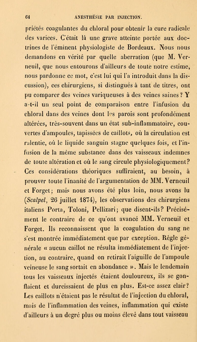 priélés coagulantes du chloral pour obtenir la cure radicale des varices. C'était là une grave atteinte portée aux doc- trines de réminent physiologiste de Bordeaux. Nous nous demandons en vérité par quelle aberration (que M. Ver- neuil, que nous entourons d'ailleurs de toute notre estime, nous pardonne ce mot, c'est lui qui l'a introduit dans la dis- cussion), ces chirurgiens, si distingués à tant de litres, ont pu comparer des veines variqueuses à des veines saines ? Y a-l-il un seul point de comparaison entre l'infusion du chloral dans des veines dont l-^s parois sont i>rofondémenl altérées, très-souvent dans un état sub-inflammatoire, cou- vertes d'ampoules, tapissées de caillots, où la circulation est rulentie, où le liquide sanguin stagne quelques fois, et l'in- fusion de la même substance dans des vaisseaux indemnes de toute altération et où le sang circule physiologiquement? Ces considérations théoriques suffiraient, au besoin, à prouver toute l'inanité de l'argumentation de MM. Verneuil et Forget; mais nous avons été plus loin, nous avons lu {Scalpel, 26 juillet 1874), les observations des chirurgiens italiens Porta, Toloni, Pellizari; que disent-ils? Précisé- ment le contraire de ce qu'ont avancé MM. Verneuil et Forget. Ils reconnaissent que la coagulation du sang ne s'est montrée immédiatement que par exception. Règle gé- nérale « aucun caillot ne résulta immédiatement de l'injec- tion, au contraire, quand on retirait l'aiguille de l'ampoule veineuse le sang sortait en abondance ». Mais le lendemain tous les vaisseaux injectés étaient douloureux, ils se gon- flaient et durcissaient de plus en plus. Est-ce assez clair? Les caillots nétaient pas le résultat de l'injection du chloral, mais de l'inflammation des veines, inflammation qui existe d'ailleurs à un degré plus ou moins élevé dans tout vaisseau