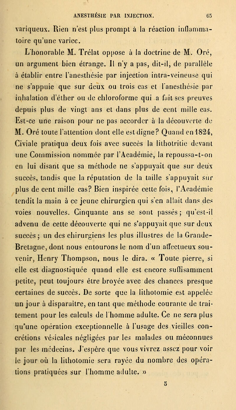 variqueux. Rien n'est plus prompt à la réaction indamma- loire qu'une varice. L'honorable M. Trélai oppose à la doctrine de M. Oré, un argunnent bien étrange. Il n'y a pas, dit-il, de parallèle à établir entre l'anesthésie par injection intra-veineuse qui ne s'appuie que sur deux ou trois cas et l'anesthésie par inhalation d'éther ou de chloroforme qui a fiiit ses preuves depuis plus de vingt ans et dans plus de cent mille cas. Est-ce une raison pour ne pas accorder à la découverte du M. Oré toute l'attention dont elle est digne? Quand en 1824, Civiale pratiqua deux fois avec succès la liihotritie devant une Commission nommée par l'Académie, la repoussa-t-on en lui disant que sa méthode ne s'appuyait que sur deux succès, tandis que la réputation de la taille s'appuyait sur plus de cent mille cas? Bien inspirée cette fois, l'Académie tendit la main à ce jeune chirurgien qui s'en allait dans des voies nouvelles. Cinquante ans se sont passés; qu'est-il advenu de cette découverte qui ne s'appuyait que sur deux succès; un des chirurgiens les plus illustres de la Grande- Bretagne, dont nous entourons le nom d'un affectueux sou- venir, Henry Thompson, nous le dira. « Toute pierre, si elle est diagnostiquée quand elle est encore suffisamment petite, peut toujours être broyée avec des chances presque certaines de succès. De sorte que la lithotomie est appelée un jour à disparaître, en tant que méthode courante de trai- tement pour les calculs de l'homme adulte. Ce ne sera plus qu'une opération exceptionnelle à l'usage des vieilles con- crétions vésicales négligées par les malades ou méconnues par les médecins. J'espère que vous vivrez assez pour voir le jour où la lithotomie sera rayée du nombre des opéra- tions pratiquées sur l'homme adulte. »