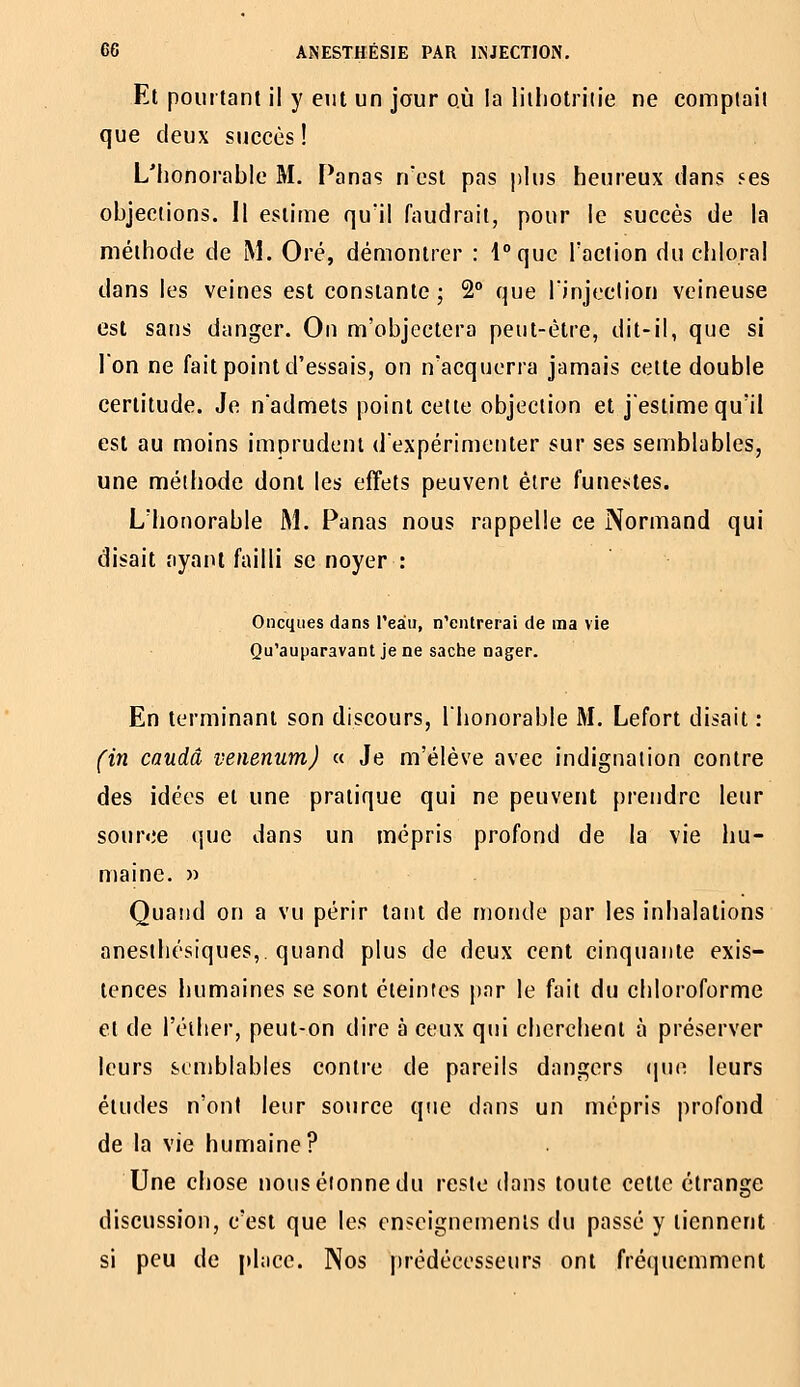 Et pourtant il y eut un jour où la liiliotriiie ne comptait que deux succès ! L'honorable M. Panas n'est pas ])lus heureux dans ses objections. Il estime qu'il faudrait, pour le succès de la méthode de M. Oré, démontrer : l°quc l'action du chloral dans les veines est constante ; 2° que l'injection veineuse est sans danger. On m'objectera peut-être, dit-il, que si l'on ne fait point d'essais, on n'acquerra jamais celle double certitude. Je n'admets point celte objection et j'estime qu'il est au moins imprudent d'expérimenter sur ses semblables, une méthode dont les effets peuvent être funestes. L'honorable M. Panas nous rappelle ce Normand qui disait ayant failli se noyer : Oncques dans l'eàii, n'entrerai de ma vie Qu'auparavant je ne sache nager. En terminant son discours, l'honorable M. Lefort disait : fin caudâ venenum) « Je m'élève avec indignation contre des idées et une pratique qui ne peuvent prendre leur source que dans un mépris profond de la vie iiu- maine. » Quand on a vu périr tant de monde par les inhalations anesthésiques,. quand plus de deux cent cinquante exis- tences humaines se sont éteintes par le fait du chloroforme et de l'éiher, peut-on dire à ceux qui cherchent à préserver leurs semblables contre de pareils dangers (juc leurs études n'ont leur source que dans un mépris profond de la vie humaine? Une chose nous étonne du reste dans toute celle étrange discussion, c'est que les enseignements du passé y tiennent si peu de place. Nos prédécesseurs ont fréquemment