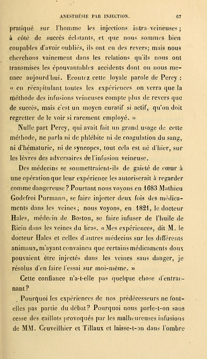 pratiqué sur riiomme les injections intra-voineuses ; à fôlô de succès éclatants, et que nous sommes bien coupables davoir oubliés, ils ont eu des revers; mais nous chercbons vainement dans les relations qu'ils nous ont transmises les épouvantables accidents dont ou nous me- nace aujourd liui. Ecoutez celte loyale parole de Percy ; « en récapitulant toutes les expériences on verra que la mélbodc des infusions veineuses compte plus de revers que de succès, mais c'est un moyen curaiif si actif, qu'on doit regretter de le voir si rarement employé. » Nulle part Percy, qui avait fait un grand usage de cette méibode, ne parla m' de pblébite ni de coagulation du sang, ni d'hématurie, ni de syncopes, tout cela est né d'hier, sur les lèvres des adversaires deTinfusion veineuse. Des médecins se soumettraient-ils de gaieté de cœur à une opération que leur expérience les autoriserait a regarder comme dangereuse? Pourtant nous voyons en 4683 iMathieu Godefroi Purmann, se faire injecter deux fois des médica- ments dans les veines; nous voyons, en 1821, le docteur Haies, médecin de Boston, se faire infuser de l'huile de Ricin dans les veines du bras. «Mes expériences, dit M. le docteur Haies et celles d'autres médecins sur les différents animaux, m'ayant convaincu que certains médicaments doux pouvaient être injectés dans les veines sans danger, je résolus d'en faire l'essai sur moi-même. » Cette confiance n'a-t-elle pas quelque chose d'entraî- nant? Pourquoi les expériences de nos prédécesseurs ne font- elles pas partie du débat? Pourquoi nous parle-l-on sans cesse des caillots provoqués par les njalheureuses infusions de MM. Cruveilhier et 'filiaux et laisse-t-on dans l'ombre