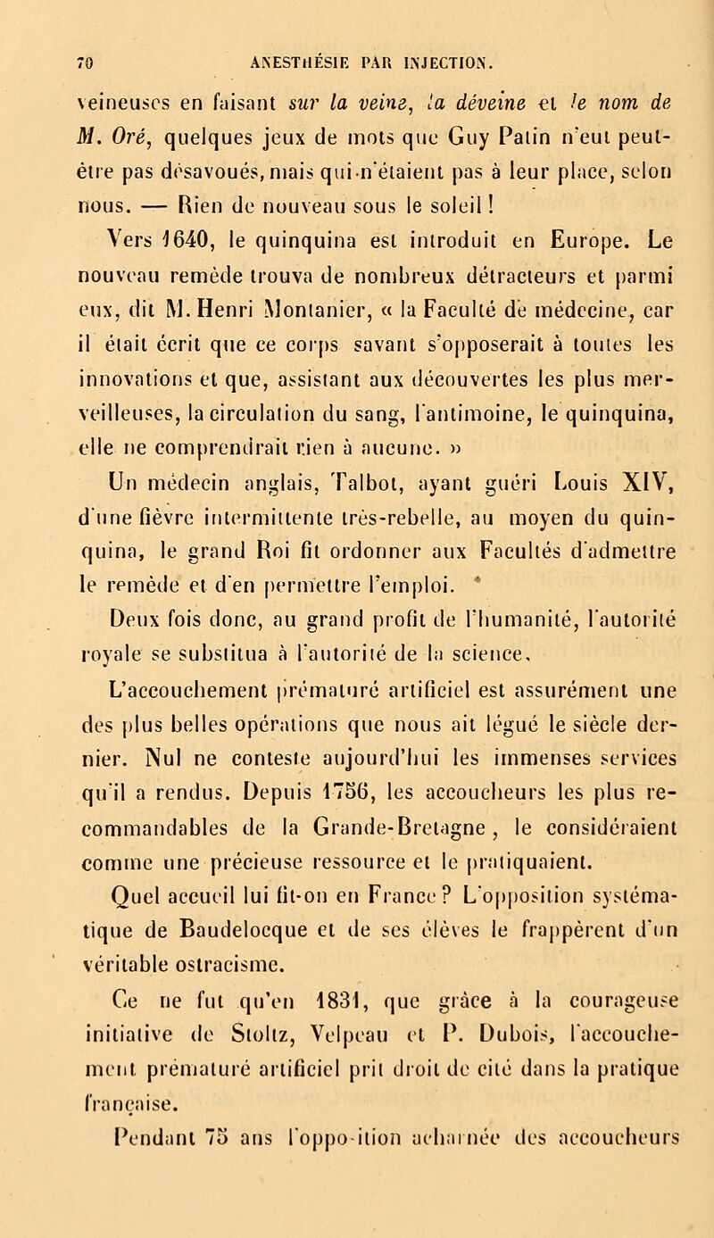 veineuses en faisant sur la veim, la déveine €i le nom de M. Oré, quelques jeux de mots que Guy Patin n'eut peut- être pas désavoués, mais quin'étaient pas à leur pince, selon nous. — Rien de nouveau sous le soleil ! Vers J640, le quinquina est introduit en Europe. Le nouveau remède trouva de nombreux détracteurs et parmi eux, dit M. Henri Monlanier, « la Faculté de médecine, car il était écrit que ce cor[)s savant s'opposerait à toutes les innovations et que, assistant aux découvertes les plus mer- veilleuses, la circulation du sang, l'antimoine, le quinquina, elle ne comprendrait rien à aucune. » Un médecin anglais, Talbot, ayant guéri Louis XIV, d'une fièvre intermittente très-rebelle, au moyen du quin- quina, le grand Roi fit ordonner aux Facultés d'admettre le remède et d'en permettre l'emploi. * Deux fois donc, au grand profit de l'humanité, l'autorité royale se substitua à l'autorité de la science. L'accouchement |)rématuré artificiel est assurément une des plus belles opérations que nous ait légué le siècle der- nier. Nul ne conteste aujourd'hui les immenses services qu'il a rendus. Depuis 4756, les accoucheurs les plus re- commandables de la Grande-Bretagne, le considéraient comme une précieuse ressource et le pratiquaient. Quel accueil lui fit-on en France? L'op|)Osition systéma- tique de Baudelocque et de ses élèves le frajjpèrent d'un véritable ostracisme. Ce ne fut qu'en 1831, que grâce à la courageuse initiative de Sloltz, Velpeau et P. Dubois, l'accouche- ment prématuré artificiel prit droit de cité dans la pratique française. Pendant 75 ans l'oppo iiion acharnée îles accoucheurs