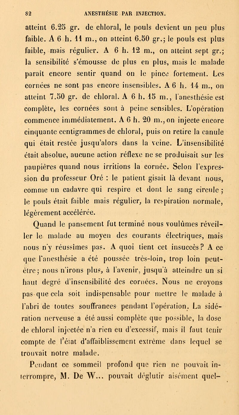 atteint 6.25 gr. de chloral, le pouls devient un peu plus faible. A 6 h. 11 m., on atteint 6.50 gr.; le pouls est plus faible, mais régulier. A 6 h. 12 m., on atteint sept gv.; la sensibilité s'émousse de plus en plus, mais le malade paraît encore sentir quand on le pince fortement. Les cornées ne sont pas encore insensibles. A 6 h. 14 m., on alieinl 7.50 gr. de chloral. A 6 h. 15 m., lanestliésie est complète, les cornées sont à peine sensibles. L'opération commence immédiatement. A 6 h. 20 m., on injecte encore cinquante centigrammes de chloral, puis on retire la canule qui était resiée jusqu'alors dans la veine. L'insensibilité était absolue, aucune action réflexe ne se produisait sur les paupières quand nous irritions la cornée. Selon lexpres- sion du professeur Oré : le patient gisait là devant nous, comme un cadavre qui respire et dont le sang circule ; le pouls était faible mais régulier, la respiration normale, légèrement accélérée. Quand le pansement fut terminé nous voulûmes réveil- ler le malade au moyen des courants électriques, mais nous ny réussîmes pas. A quoi lient cet insuccès? A ce que l'anesthésie a été poussée très-loin, trop loin peut- èire; nous n'irons plus, à l'avenir, jusquà atteindre un si haut degré d'insensibilité des cornées. Nous ne cioyons pas que cela soit indispensable pour nieitre le malade à l'abri de toutes souffrances pendant l'opération. La sidé- ralion nerveuse a été aussi complète que possible, la dose de chloral injectée na rien eu d'excessif, mais il faut tenir compte de l'éiat d'affaiblissement extrême dans lequel se trouvait notre malade. Pondant ce sommeil profond que rien ne pouvait in- leiTompre, M. De W... pouvait déglutir aisément quel-