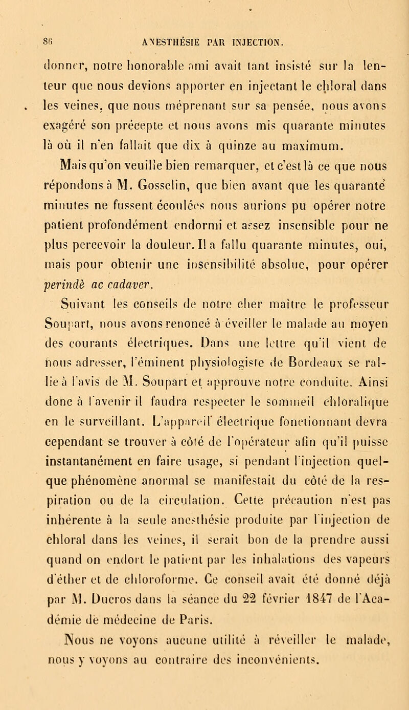 donner, notre honorable ami avait tant insisté sur la len- teur que nous devions apporter en injeetanl le eldoral dans les veines, que nous méprenant sur sa pensée, nous avons exagéré son précepte et nous avons mis quarante minutes là où il n'en fallait que dix à quinze au maximum. Mais qu'on veuille bien remarquer, et c'est là ce que nous répondons à M. Gosselin, que bien avant que les quarante minutes ne fussent écoulées noiis aurions pu opérer notre patient profondément endormi et arsez insensible pour ne plus percevoir la douleur. lia fallu quarante minutes, oui, mais pour obieiu'r une insensibilité absolue, pour opérer perindè ac cadaver. Suivant les conseils de notre cher maître le professeur Soujart, nous avons renoncé à éveiller le malade au moyen des courants électriques. Dans une lettre qu'il vient de nous adresser, Téminent physiologiste de Bordeaux se ral- lie à l'avis de M. Soupart et approuve notre conduite. Ainsi donc à l'avenir il faudra respecter le sommeil ehloralique en le surveillant. L'appari-il' électrique fonctionnant devra cependant se trouver à côié de l'opéi'aleur afin qu'il [luisse instantanément en faire usage, si pendant l'injection quel- que phénomène anormal se manifestait du côté de la res- piration ou de la circulation. Celte précaution n'est pas inhérente à la seule anesihésie produite par l'injection de chloral dans les veines, il serait bon de la prendre aussi quand on endoil le |)atieni par les inhalations des vapeurs déther et de chloi'ofoime. Ce conseil avait été donné déjà par M. Ducros dans la séance du 'â'S février 1847 de l'Aca- démie dé médecine de Paris. Nous ne voyons aucune utilité à réveiller le malade, nous y voyons au contraire des inconvénients.