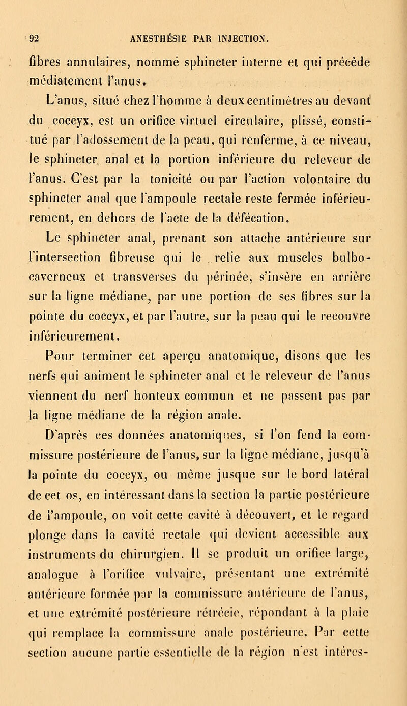 fibres annulaires, nommé sphincter interne et qui précède médiatemeni l'anus. L'anus, situé chez Ihommo à deuxccntimètres au devant' du coccyx, est un orifice virtuel circulaire, plissé, consti- tué par Tadossement de la peau, qui renferme, à ce niveau, le sphincter anal et la portion inférieure du releveur de l'anus. C'est par la tonicité ou par l'action volontaire du sphincter anal que Tampoule rectale reste fermée inférieu- rernent, en dehors de l'acte de la défécation. Le sphincter anal, prenant son attache antérieure sur l'intersection fibreuse qui le relie aux muscles bulbo- caverneux et iransverses du périnée, s'insère en arrière sur la ligne médiane, par une portion de ses fibres sur la pointe du coccyx, et par l'autre, sur la peau qui le recouvre inférieurement. Pour terminer cet aperçu analoniique, disons que les nerfs qui animent le sphincter anal et le releveur de l'anus viennent du neif honteux commun et ne passent pas par la ligne médiane de la région anale. D'après ces données anatomiqr.es, si l'on fend la com- missure postérieure de l'anus, sur la ligne médiane, jusqu'à la pointe du coccyx, ou même jusque sur le bord latéral de cet os, en intéressant dans la section la partie postérieure de l'ampoule, on voit cette cavité à découvert, et le regard plonge dans la cavité rectale qui devient accessible aux instrumenis du chirurgien. 11 se produit un orifice large, analogue à l'orifice viilvaire, présentant une extrémité antérieure formée par la commissure antérieure de l'anus, et une extrémité postérieure rétrécie, répondant à la plaie qui remplace la commissure anale postérieure. Par cette section aucune partie essentielle de la région n'est intéres-
