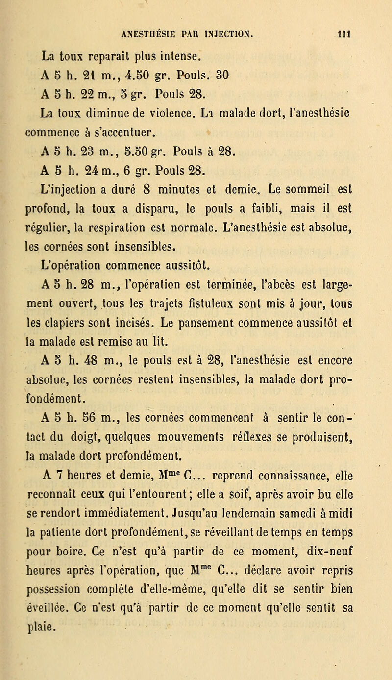La toux reparaît plus intense. A 5 h. 21 m., 4.50 gr. Pouls. 30 A 5 h. 22 m., 5 gr. Pouls 28. La toux diminue de violence. La malade dort, l'anesthésie commence à s'accentuer. A 5 h. 23 m., 5.50 gr. Pouls à 28. A 5 h. 24 m., 6 gr. Pouls 28. L'injection a duré 8 minutes et demie. Le sommeil est profond, la toux a disparu, le pouls a faibli, mais il est régulier, la respiration est normale. L'anesthésie est absolue, les cornées sont insensibles. L'opération commence aussitôt. A 5 h. 28 m., l'opération est terminée, l'abcès est large- ment ouvert, tous les trajets fistuleux sont mis à jour, tous les clapiers sont incisés. Le pansement commence aussitôt et la malade est remise au lit. A 5 h. 48 m., le pouls est à 28, l'anesthésie est encore absolue, les cornées restent insensibles, la malade dort pro- fondément. A 5 h. 56 m., les cornées commencent à sentir le con- tact du doigt, quelques mouvements réflexes se produisent, la malade dort profondément. A 7 heures et demie, M™® C... reprend connaissance, elle reconnaît ceux qui l'entourent; elle a soif, après avoir bu elle se rendort immédiatement. Jusqu'au lendemain samedi à midi la patiente dort profondément, se réveillant de temps en temps pour boire. Ce n'est qu'à partir de ce moment, dix-neuf heures après l'opération, que M™® C... déclare avoir repris possession complète d'elle-même, qu'elle dit se sentir bien éveillée. Ce nesl qu'à partir de ce moment qu'elle sentit sa plaie.