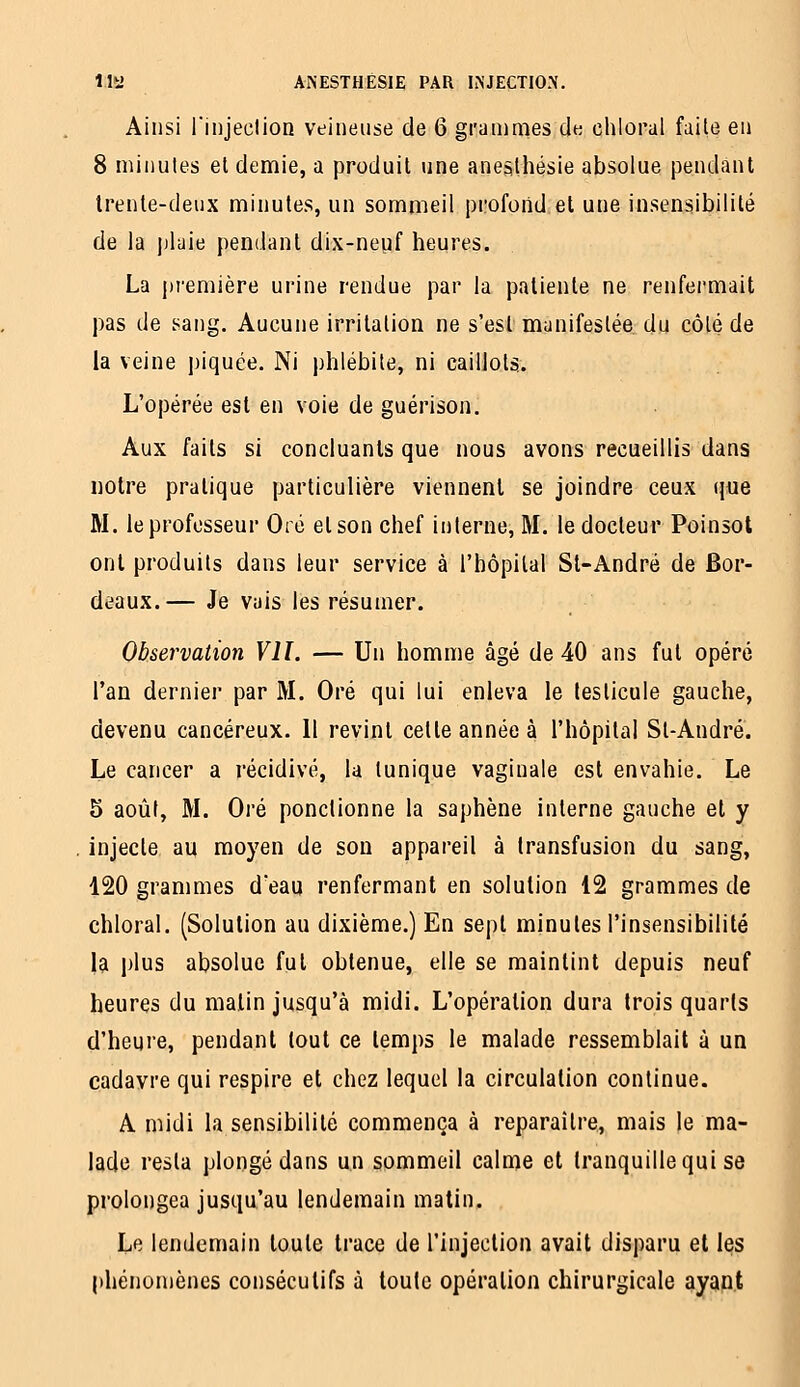 Ainsi l'injeclion veineuse de 6 grammes cIk chloral faite en 8 minutes et demie, a produit une anealhésie absolue pendant Irente-deux minutes, un sommeil profond et une insensibilité de la plaie pendant dix-neuf heures. La première urine rendue par la patiente ne renfermait pas de sang. Aucune irritation ne s'est manifestée du côté de la veine piquée. Ni phlébite, ni cailJolïi. L'opérée est en voie de guérison. Aux faits si concluants que nous avons recueillis dans notre pratique particulière viennent se joindre ceux que M. le professeur Oré et son chef interne, M. le docteur Poinsot ont produits dans leur service à l'hôpital Si-André de Bor- deaux.— Je vais les résumer. Observation VII. — Un homme âgé de 40 ans fut opéré l'an dernier par M. Oré qui lui enleva le testicule gauche, devenu cancéreux. 11 revint cette année à l'hôpital St-André. Le cancer a récidivé, la tunique vaginale est envahie. Le 5 août, M. Oré ponctionne la saphène interne gauche et y injecte au moyen de son appareil à transfusion du sang, 120 grammes d'eau renfermant en solution 12 grammes de chloral. (Solution au dixième.) En sept minutes l'insensibilité la plus absolue fut obtenue, elle se maintint depuis neuf heures du malin jusqu'à midi. L'opération dura trois quaris d'heure, pendant tout ce temps le malade ressemblait à un cadavre qui respire et chez lequel la circulation continue. A midi la sensibilité commença à reparaître, mais le ma- lade resta plongé dans un sommeil calme et tranquille qui se prolongea jusqu'au lendemain matin. Le lendemain toute trace de rinjeclion avait disparu et les phénomènes consécutifs à toute opération chirurgicale ayant