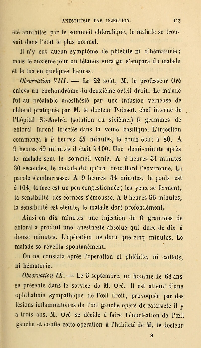 été annihilés par le sommeil chloralique, le malade se trou- vait dans l'état le plus normal. Il n'y eut aucun symptôme de phlébite ni d'hématurie ; mais le onzième jour un tétanos suraigu s'empara du malade et le tua en quelques heures. Observation VIII. — Le 22 août, M. le professeur Oré enleva un enchondrôme du deuxième orteil droit. Le malade fut au préalable aiiesthésié par une infusion veineuse de chloral pratiquée par M. le docteur Poinsot, chef interne de l'hôpital St-André. (solution au sixième.) 6 grammes de chloral furent injectés dans la veine basilique. L'injection commença à 9 heures 45 minutes, le pouls était à 80. A 9 heures 49 minutes il était à 100. Une demi-minute après le malade sent le sommeil venir. A 9 heures 51 minutes 30 secondes, le malade dit qu'un brouillard l'environne. La parole s'embarrasse. A 9 heures 54 minutes, le pouls est à 104, la face est un peu congestionnée; les yeux se ferment, la sensibilité des cornées s'émousse. A 9 heures 56 minutes, la sensibilité est éteinte, le malade dort profondément. Ainsi en dix minutes une injection de 6 grammes de chloral a produit une anesthésie absolue qui dure de dix à douze minutes. L'opération ne dura que cinq minutes. Le malade se réveilla spontanément. On ne constata après l'opération ni phlébite, ni caillots, ni hématurie. Observation IX.— Le 5 septembre, un homme de 68 ans se présente dans le service do M. Oré. Il est atteint d'une ophlhahnie sympathiiiue de l'œil droit, provoquée par des lésions inflammatoires de l'œil gauche opéré de cataracte il y a trois ans. M. Oré se décide à faire Ténucléation de l'œil gauche et conûe cette opération à l'habileté de M. le docteur
