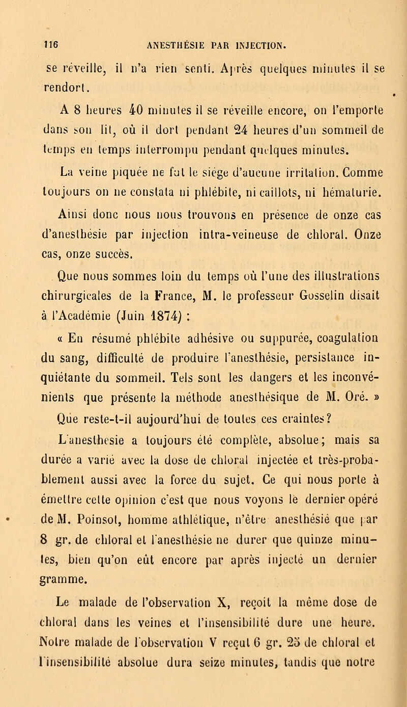 SB réveille, il n'a rien senti. Ajirès quelques minutes il se rendort. A 8 heures 40 minutes il se réveille encore, on l'emporte dans son lit, où il dort pendant 24 heures d'un sommeil de temps en temps interrompu pendant quelques minutes. La veine piquée ne fut le siège d'aucune irritation. Comme toujours on ne constata ni phlébite, ni caillots, ni hématurie. Ainsi donc nous nous trouvons en présence de onze cas d'anesthésie par injection inlra-veineuse de chloral. Onze cas, onze succès. Que nous sommes loin du temps où l'une des illustrations chirurgicales de la France, M. le professeur Gosselin disait à l'Académie (Juin 1874) : « En résumé phlébite adhésive ou suppurée, coagulation du sang, difficulté de produire Tanesthésie, persistance in- quiétante du sommeil. Tels sont les dangers et les inconvé- nients que présente la méthode anesthésique de M. Oré. » Que reste-l-il aujourd'hui de toutes ces craintes? Laneslhesie a toujours été complète, absolue ; mais sa durée a varié avec la dose de chloral injectée et très-proba- blement aussi avec la force du sujet. Ce qui nous porte à émettre celte opinion c'est que nous voyons le dernier opéré de M. Poinsol, homme athlétique, n'être aneslhésié que |;ar 8 gr. de chloral et laneslhesie ne durer que quinze minu- tes, bien qu'on eût encore par après injecté un dernier gramme. Le malade de l'observation X, reçoit la même dose de chloral dans les veines et l'insensibilité dure une heure. Notre malade de l'observation V reçut G gr. 23 de chloral et l'insensibilité absolue dura seize minutes, tandis que notre