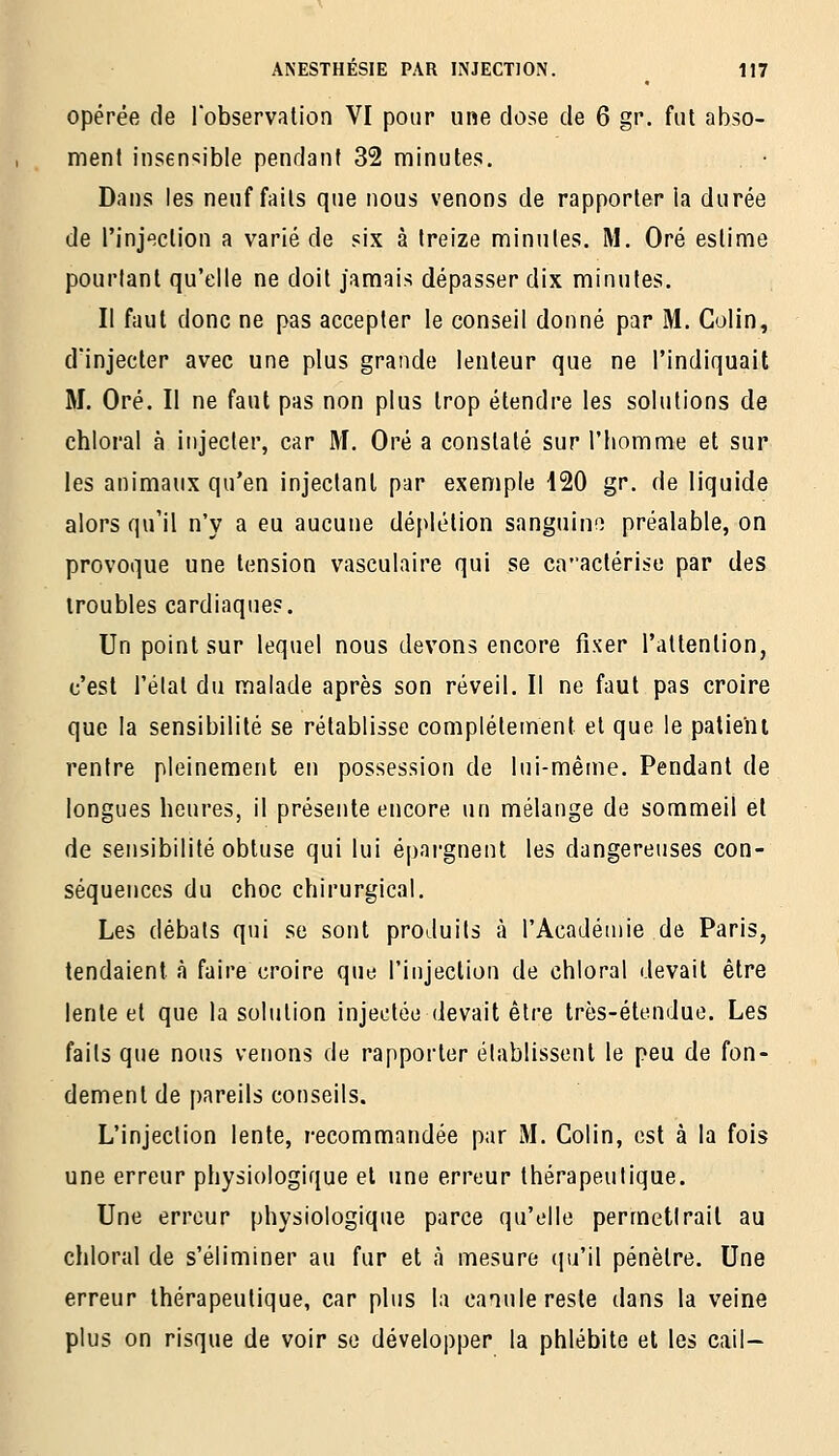 opérée de Tobservation VI pour une close de 6 gr. fut abso- ment inseir^ible pendant 32 minutes. Dans les neuf faits que nous venons de rapporter la durée de l'injection a varié de six à treize minutes. M. Oré estime pourtant qu'elle ne doit jamais dépasser dix minutes. Il faut donc ne pas accepter le conseil donné par M. Colin, d'injecter avec une plus grande lenteur que ne l'indiquait M. Oré. Il ne faut pas non plus trop étendre les solutions de chloral à injecter, car M. Oré a constaté sur l'homme et sur les animaux qu'en injectant par exemple i20 gr. de liquide alors qu'il n'y a eu aucune déplétion sanguine préalable, on provoque une tension vasculaire qui se caactérise par des troubles cardiaques. Un point sur lequel nous devons encore fixer l'attention, c'est l'élat du malade après son réveil. Il ne faut pas croire que la sensibilité se rétablisse complètement et que le patient rentre pleinement en possession de lui-même. Pendant de longues heures, il présente encore un mélange de sommeil et de sensibilité obtuse qui lui épargnent les dangereuses con- séquences du choc chirurgical. Les débals qui se sont produits à l'Académie de Paris, tendaient à faire croire que l'injection de chloral devait être lente et que la solution injectée devait être très-étendue. Les faits que nous venons de rapporter établissent le peu de fon- dement de pareils conseils. L'injection lente, recommandée par M. Colin, est à la fois une erreur physiologique et une erreur thérapeutique. Une erreur physiologique parce qu'elle permettrait au chloral de s'éliminer au fur et <à mesure (pi'il pénètre. Une erreur thérapeutique, car plus la canule reste dans la veine plus on risque de voir se développer la phlébite et les cail-