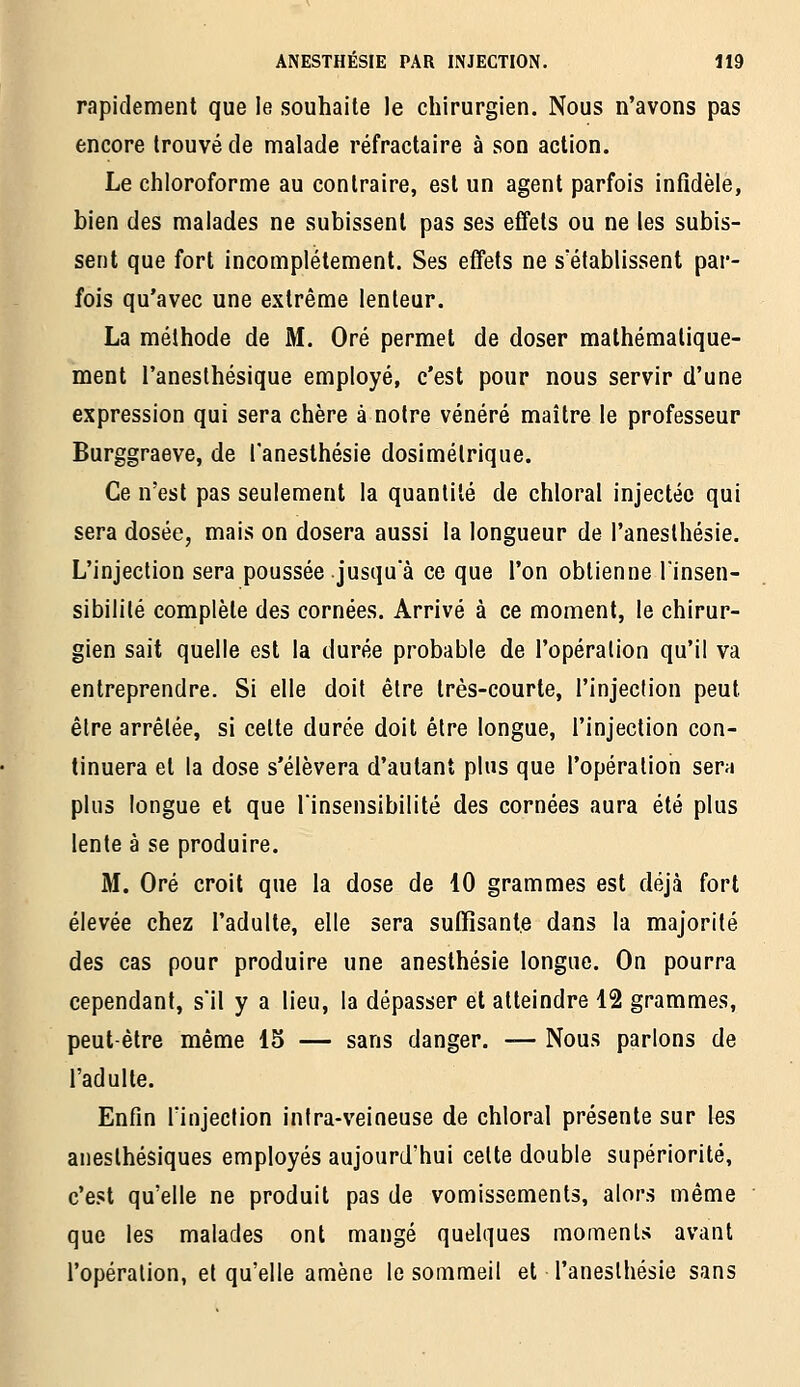 rapidement que le souhaite le chirurgien. Nous n'avons pas encore trouvé de malade réfractaire à son action. Le chloroforme au contraire, est un agent parfois infidèle, bien des malades ne subissent pas ses effets ou ne les subis- sent que fort incomplètement. Ses effets ne s'établissent par- fois qu'avec une extrême lenteur. La méthode de M. Oré permet de doser mathématique- ment l'anesthésique employé, c'est pour nous servir d'une expression qui sera chère à notre vénéré maître le professeur Burggraeve, de l'anesthésie dosimétrique. Ce n'est pas seulement la quantité de chloral injectée qui sera dosée, mais on dosera aussi la longueur de l'anesthésie. L'injection sera poussée jusqu a ce que l'on obtienne l'insen- sibilité complète des cornées. Arrivé à ce moment, le chirur- gien sait quelle est la durée probable de l'opération qu'il va entreprendre. Si elle doit être très-courte, l'injection peut être arrêtée, si celte durée doit être longue, l'injection con- tinuera et la dose s'élèvera d'autant plus que l'opération sern plus longue et que l'insensibilité des cornées aura été plus lente à se produire. M. Oré croit que la dose de 10 grammes est déjà fort élevée chez l'adulte, elle sera suffisante dans la majorité des cas pour produire une anesthésie longue. On pourra cependant, s'il y a lieu, la dépasser et atteindre 12 grammes, peut-être même 15 — sans danger. — Nous parlons de l'adulte. Enfin l'injection inira-veineuse de chloral présente sur les aneslhésiques employés aujourd'hui cette double supériorité, c'est qu'elle ne produit pas de vomissements, alors même que les malades ont mangé quelques moments avant l'opération, et qu'elle amène le sommeil et l'anesthésie sans