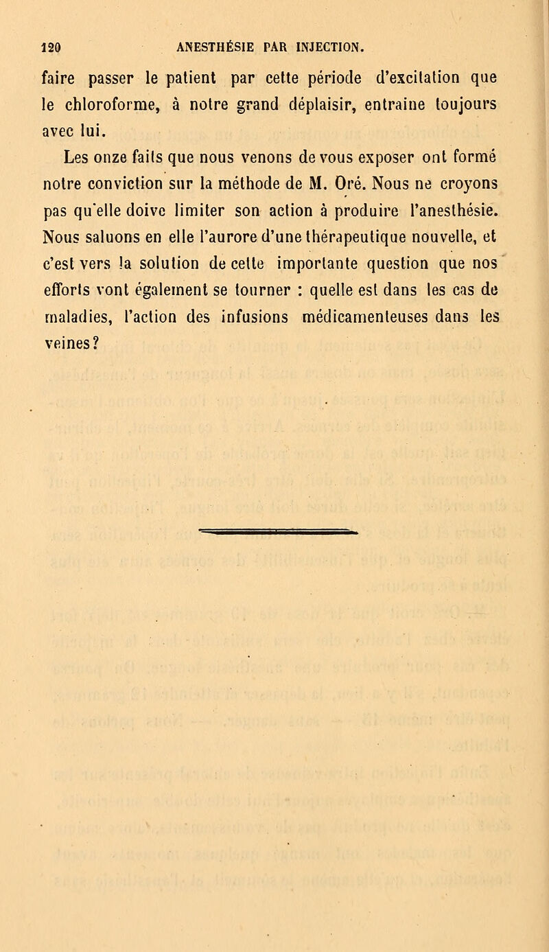 faire passer le patient par cette période d'excitation que le chloroforme, à notre grand déplaisir, entraine toujours avec lui. Les onze faits que nous venons de vous exposer ont formé notre conviction sur la méthode de M. Oré. Nous ne croyons pas qu'elle doive limiter son action à produire l'anesthésie. Nous saluons en elle l'aurore d'une thérapeutique nouvelle, et c'est vers !a solution de celte importante question que nos efforts vont également se tourner : quelle est dans les cas de maladies, l'action des infusions médicamenteuses dans les veines?