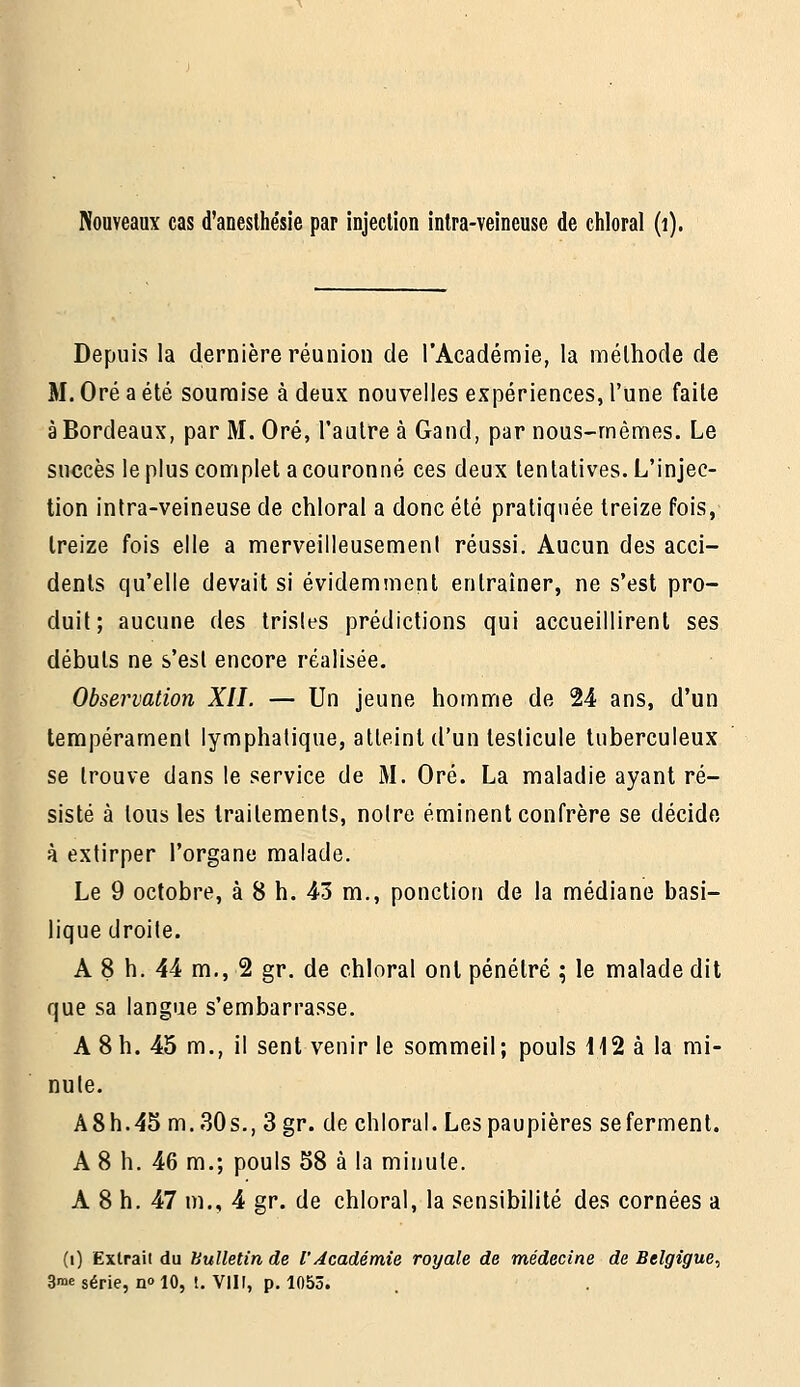 Depuis la dernière réunion de l'Académie, la méthode de M. Oré a été soumise à deux nouvelles expériences, l'une faite à Bordeaux, par M. Oré, l'autre à Gand, par nous-mêmes. Le succès le plus complet a couronné ces deux tentatives. L'injec- tion intra-veineuse de chloral a donc été pratiquée treize fois, treize fois elle a merveilleusement réussi. Aucun des acci- dents qu'elle devait si évidemment entraîner, ne s'est pro- duit; aucune des tristes prédictions qui accueillirent ses débuts ne s'est encore réalisée. Observation XII. — Un jeune homme de 24 ans, d'un tempérament lymphatique, atteint d'un testicule tuberculeux se trouve dans le service de M. Oré. La maladie ayant ré- sisté à tous les traitements, notre éminent confrère se décide à extirper l'organe malade. Le 9 octobre, à 8 h. 43 m., ponction de la médiane basi- lique droite. A 8 h. 44 m., 2 gr. de chloral ont pénétré ; le malade dit que sa langue s'embarrasse. A 8 h. 45 m., il sent venir le sommeil; pouls 112 à la mi- nute. A 8 h. 45 m..30 s., 3 gr. de chloral. Les paupières se ferment. A 8 h. 46 m.; pouls 58 à la minute. A 8 h. 47 m., 4 gr. de chloral, la sensibilité des cornées a (i) Extrait du Bulletin de l'Académie royale de médecine de Belgigue, 3n>e série, no 10, !. VIII, p. 1053.