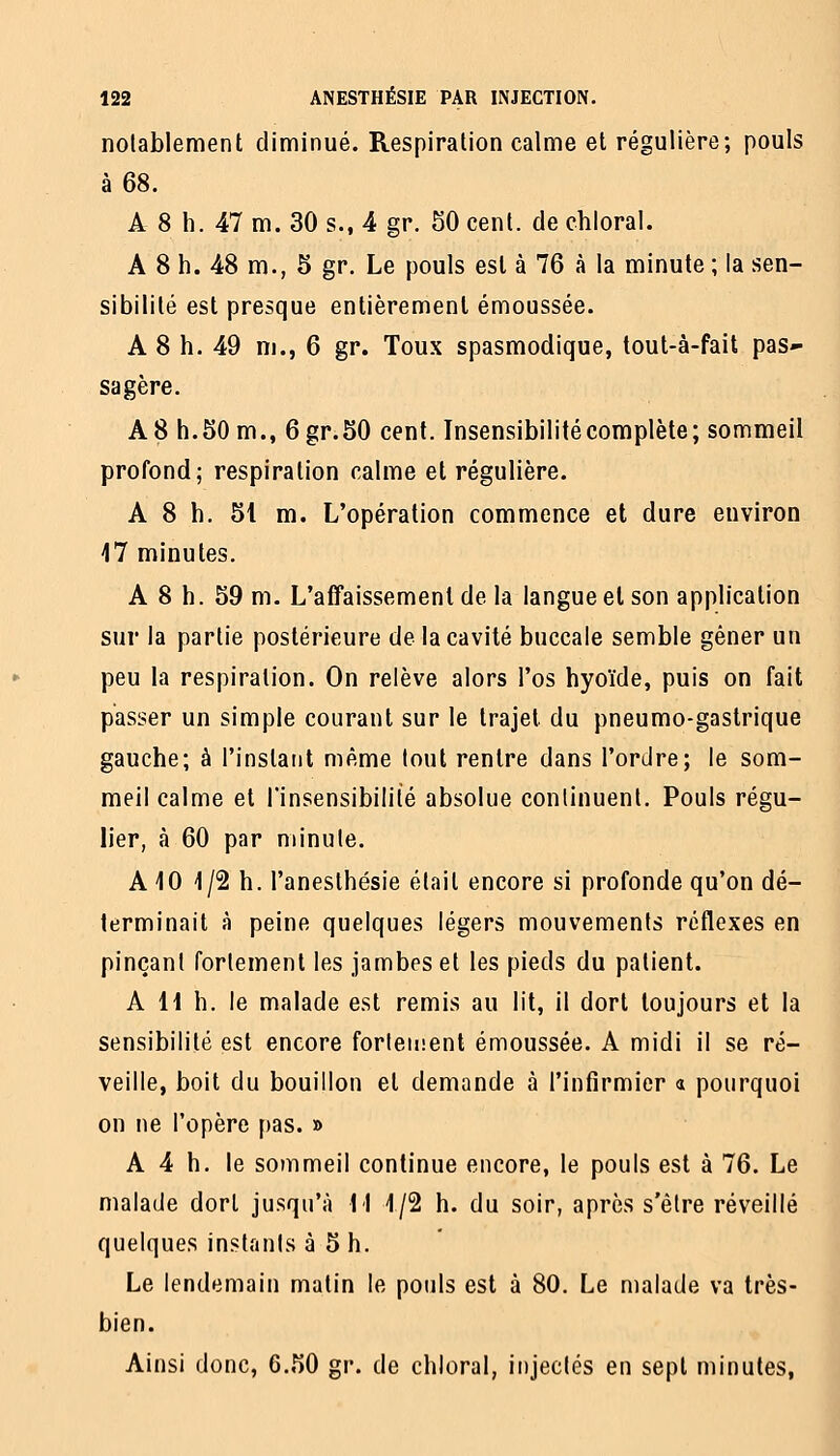notablement diminué. Respiration calme et régulière; pouls à 68. A 8 h. 47 m. 30 s., 4 gr. 50 cent, de chloral. A 8 h. 48 m., 5 gr. Le pouls est à 76 à la minute ; ta sen- sibilité est presque entièrement émoussée. A 8 h. 49 ni., 6 gr. Toux spasmodique, tout-à-fait pas*- sagère. A8 h.50m., 6gr.50 cent. Insensibilité complète; sommeil profond; respiration calme et régulière. A 8 h. 51 m. L'opération commence et dure environ 17 minutes. A 8 h. 59 m. L'affaissement de la langue et son application sur la partie postérieure de la cavité buccale semble gêner un peu la respiration. On relève alors l'os hyoïde, puis on fait passer un simple courant sur le trajet du pneumo-gaslrique gauche; à l'instant même tout rentre dans l'ordre; le som- meil calme et l'insensibilité absolue continuent. Pouls régu- lier, à 60 par minute. A 10 1/2 h. l'anesthésie était encore si profonde qu'on dé- terminait à peine quelques légers mouvements réflexes en pinçant fortement les jambes et les pieds du patient. A H h. le malade est remis au lit, il dort toujours et la sensibilité est encore fortement émoussée. A midi il se ré- veille, boit du bouillon et demande à l'infirmier a pourquoi on ne l'opère pas. » A 4 h. le sommeil continue encore, le pouls est à 76. Le malade dort jusqu'à M 1/2 h. du soir, après s'être réveillé quelques instants à 5 h. Le lendemain matin le pouls est à 80. Le malade va très- bien. Ainsi donc, 6.50 gr. de chloral, injectes en sept minutes,