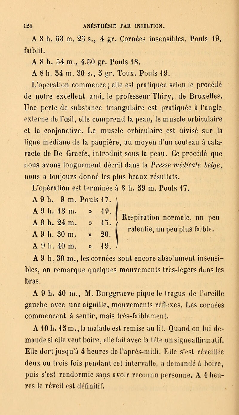 A 8 h. 53 m. 25 s., 4 gr. Cornées insensibles. Pouls 19, faiblit. A 8 h. 54 m., 4.50 gr. Pouls 18. A 8 h. 54 m. 30 s., 5 gr. Toux. Pouls 19. L'opération commence; elle est pratiquée selon le procédé de notre excellent anii, le professeur Tliiry, de Bruxelles. Une perle de substance triangulaire est pratiquée à l'angle externe de l'œil, elle comprend la peau, le muscle orbiculaire ci la conjonctive. Le muscle orbiculaire est divisé sur la ligne médiane de la paupière, au moyen d'un couteau à cata- racte de De Graefe, introduit sous la peau. Ce procédé que nous avons longuement décrit dans la Presse médicale belge, nous a toujours donné les plus beaux résultats. L'opération est terminée à 8 h. 59 m. Pouls 17. A 9 h. 9 m. Pouls 17. Respiration normale, un peu ralentie, un peu plus faible. A 9 h. 30 m., les cornées sont encore absolument insensi- bles, on remarque quelques mouvements très-légers dans les bras. A 9 h. 40 m., M. Burggraeve pique le tragus de l'oreille gauche avec une aiguille, mouvements réflexes. Les cornées commencent à sentir, mais très-faiblement. A 10 h. 15 m.,la malade est remise au lit. Quand on lui de- mandes) elle veut boire, elle fait avec la tète unsigneaffîrmatif. Elle dort jusqu'à 4 heures do l'après-midi. Elle s'est réveillée deux ou trois fois pendant cet intervalle, a demandé à boire, puis s'est rendormie sans avoir reconnu personne. A 4 heu- res le réveil est définitif. A 9 h. 43 m. » 19. A 9 h. 24 m. » 17. A 9 h. 30 m. » 20. A 9 h. 40 m. » 19.