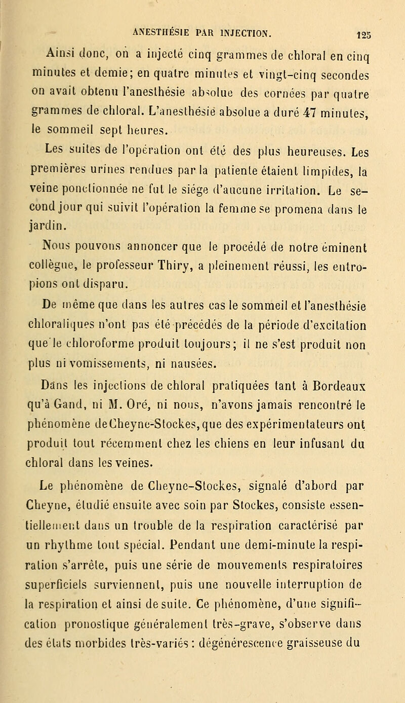 Ainsi donc, on a injecté cinq grammes de chloral en cinq minutes et demie; en quatre minutes et vingt-cinq secondes on avait obtenu l'aneslhésie absolue des cornées par quatre grammes de chloral. L'aneslhésie absolue a duré 47 minutes, le sommeil sept heures. Les suites de l'opération ont été des plus heureuses. Les premières urines rendues parla patiente étaient limpides, la veine ponctionnée ne fut le siège d'aucune irritation. Le se- cond jour qui suivit l'opération la femme se promena dans le jardin. Nous pouvons annoncer que le procédé de notre eminent collègue, le professeur Thiry, a pleinement réussi, les entro- pions ont disparu. De même que dans les autres cas le sommeil et l'anesthésie chloraliques n'ont pas été précédés de la période d'excitation que'le chloroforme produit toujours; il ne s'est produit non plus ni vomissements, ni nausées. Dans les injections de chloral pratiquées tant à Bordeaux qu'à Gand, ni M. Oré, ni nous, n'avons jamais rencontré le phénomène deCheync-Stockes,que des expérimentateurs ont produit tout récemment chez les chiens en leur infusant du chloral dans les veines. Le phénomène de Cheyne-Stockes, signalé d'abord par Cheyne, étudié ensuite avec soin par Stockes, consiste essen- tiellement dans un trouble de la respiration caractérisé par un rhylhme tout spécial. Pendant une demi-minute la respi- ration s'arrête, puis une série de mouvements respiratoires superficiels surviennent, puis une nouvelle interruption de la respiration et ainsi de suite. Ce phénomène, d'une signifi- cation pronostique généralement très-grave, s'observe dans des états morbides très-variés : dégénérescence graisseuse du