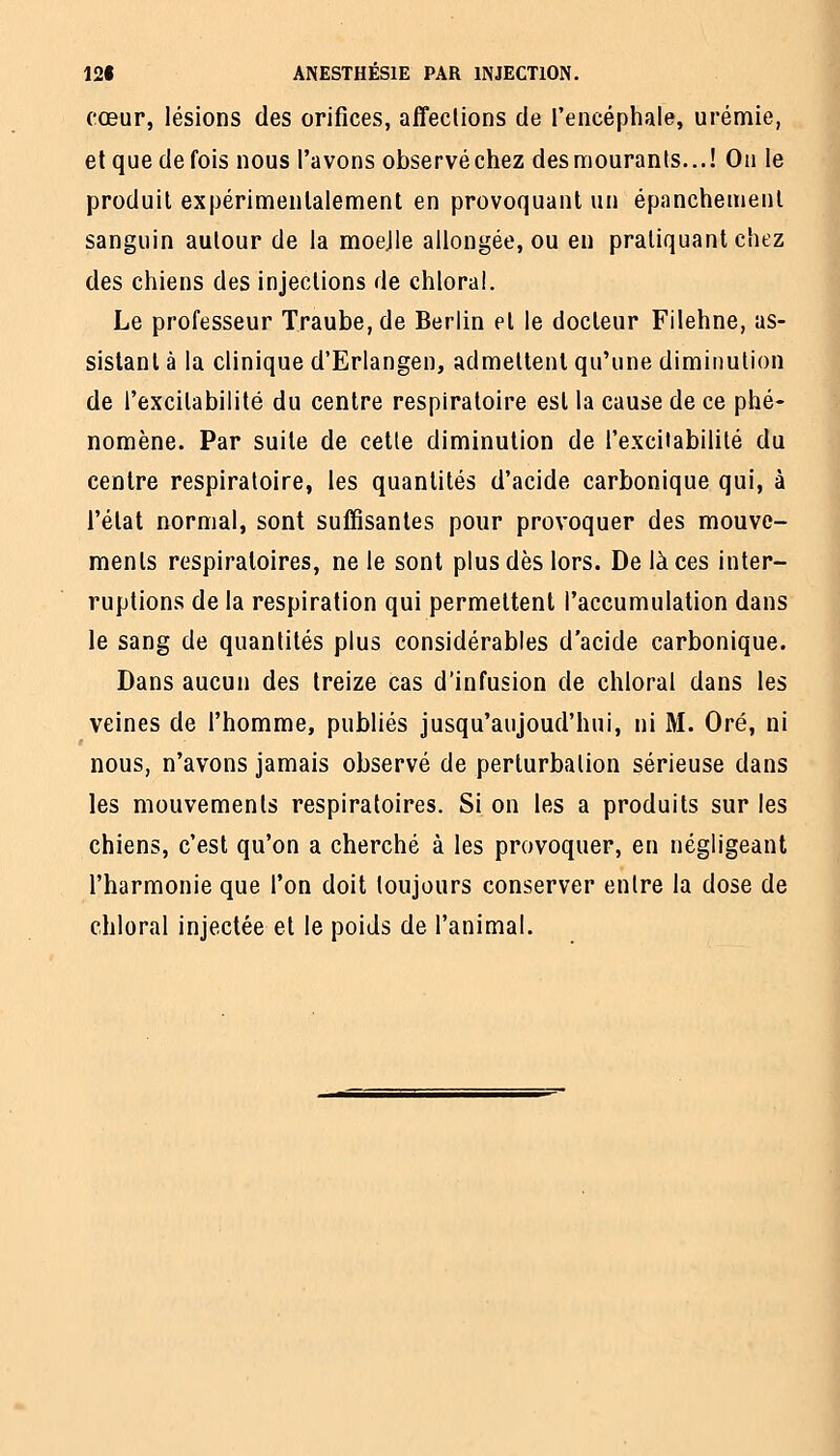 cœur, lésions des orifices, affeclions de l'encéphale, urémie, et que de fois nous l'avons observéchez desmouranls...! On le produit expérimentalement en provoquant un épanchement sanguin autour de la moejle allongée, ou en pratiquant chez des chiens des injections de chloral. Le professeur Traube,de Berlin et le docteur Filehne, as- sistant à la clinique d'Erlangen, admettent qu'une diminution de l'excitabilité du centre respiratoire est la cause de ce phé- nomène. Par suite de cette diminution de l'excitabilité du centre respiratoire, les quantités d'acide carbonique qui, à l'état normal, sont suffisantes pour provoquer des mouve- ments respiratoires, ne le sont plus dès lors. De laces inter- ruptions de la respiration qui permettent l'accumulation dans le sang de quantités plus considérables d'acide carbonique. Dans aucun des treize cas d'infusion de chloral dans les veines de l'homme, publiés jusqu'aujoud'hui, ni M. Oré, ni nous, n'avons jamais observé de perturbation sérieuse dans les mouvements respiratoires. Si on les a produits sur les chiens, c'est qu'on a cherché à les provoquer, en négligeant l'harmonie que l'on doit toujours conserver entre la dose de chloral injectée et le poids de l'animal.