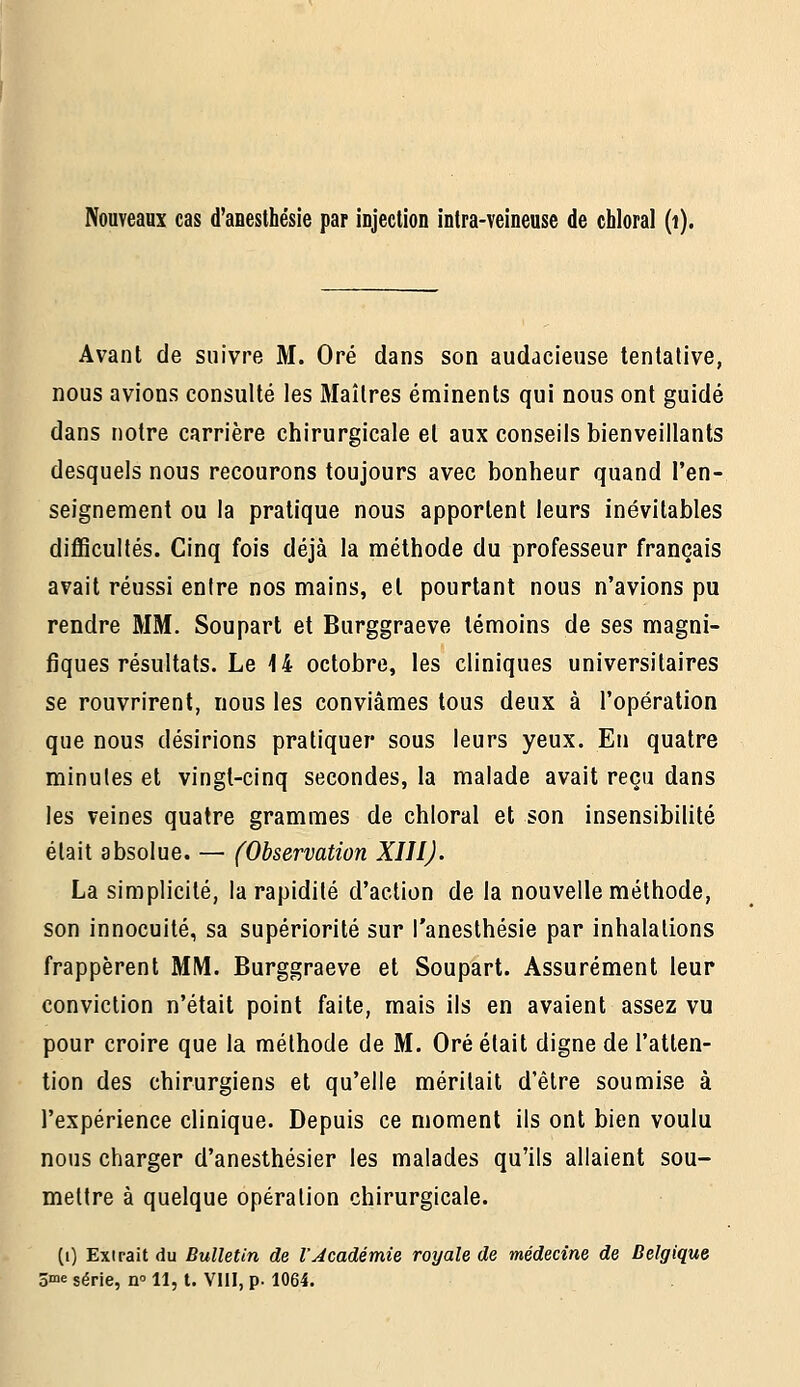 Avant de suivre M. Oré dans son audacieuse tentative, nous avions consulté les Maîtres éminents qui nous ont guidé dans notre carrière chirurgicale et aux conseils bienveillants desquels nous recourons toujours avec bonheur quand l'en- seignement ou la pratique nous apportent leurs inévitables difficultés. Cinq fois déjà la méthode du professeur français avait réussi entre nos mains, et pourtant nous n'avions pu rendre MM. Soupart et Burggraeve témoins de ses magni- fiques résultats. Le 14 octobre, les cliniques universitaires se rouvrirent, nous les conviâmes tous deux à l'opération que nous désirions pratiquer sous leurs yeux. En quatre minutes et vingt-cinq secondes, la malade avait reçu dans les veines quatre grammes de chloral et son insensibilité était absolue. — (Observation XIIIJ. La simplicité, la rapidité d'action de la nouvelle méthode, son innocuité, sa supériorité sur l'anesthésie par inhalations frappèrent MM. Burggraeve et Soupart. Assurément leur conviction n'était point faite, mais ils en avaient assez vu pour croire que la méthode de M. Oré était digne de l'atten- tion des chirurgiens et qu'elle méritait d'être soumise à l'expérience clinique. Depuis ce moment ils ont bien voulu nous charger d'anesthésier les malades qu'ils allaient sou- mettre à quelque opération chirurgicale. (i) Extrait du Bulletin de l'académie royale de médecine de Belgique 3>ne série, n 11, t. VIII, p. 1064.