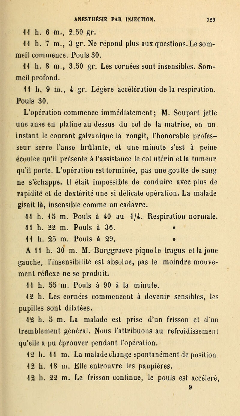 41 h. 6 m., 2.50 gr. 11 h. 7 m., 3 gr. Ne répond plus aux questions.Le som- meil commence. Pouls 30. 11 h. 8 m., 3.50 gr. Les cornées sont insensibles. Som- meil profond. 11 h. 9 m., 4 gr. Légère accélération de la respiration. Pouls 30. L'opération commence immédiatement; M. Soupart jette une anse en platine au dessus du col de la matrice, en un instant le courant galvanique la rougit, l'honorable profes- seur serre l'anse brûlante, et une minute s'est à peine écoulée qu'il présente à l'assistance le col utérin et la tumeur qu'il porte. L'opération est terminée, pas une goutte de sang ne s'échappe. Il était impossible de conduire avec plus de rapidité et de dextérité une si délicate opération. La malade gisait là, insensible comme un cadavre. 11 h. 15 m. Pouls à 40 au 1/4. Respiration normale. 11 h. 22 m. Pouls à 36. » 11 h. 25 m. Pouls à 29. » A 11 h. 30 m. M. Burggraeve pique le tragus et la joue gauche, l'insensibilité est absolue, pas le moindre mouve- ment réflexe ne se produit. 11 h. 55 m. Pouls à 90 à la minute. 12 h. Les cornées commencent à devenir sensibles, les pupilles sont dilatées. 12 h. 5 m. La malade est prise d'un frisson et d'un tremblement général. Nous l'attribuons au refroidissement qu'elle a pu éprouver pendant l'opération. 12 h. 11 m. La malade change spontanément de position. 12 h. 18 m. Elle entrouvre les paupières. 12 h. 22 m. Le frisson continue, le pouls est accéléré, 9