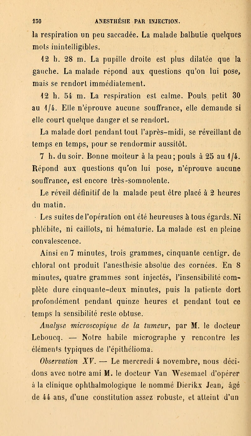 la respiration un peu saccadée. La malade balbutie quelques mots inintelligibles. i2 b. 28 m. La pupille droite est plus dilatée que la gauche. La malade répond aux questions qu'on lui pose, mais se rendort immédiatement. 12 h. 54 m. La respiration est calme. Pouls petit 30 au 1/4. Elle n'éprouve aucune souffrance, elle demande si elle court quelque danger et se rendort. La malade dort pendant tout l'après-midi, se réveillant de temps en temps, pour se rendormir aussitôt. 7 h. du soir. Bonne moiteur à la peau; pouls à 25 au 1/4. Répond aux questions qu'on lui pose, n'éprouve aucune souffrance, est encore très-somnolente. Le réveil définitif de la malade peut être placé à 2 heures du matin. • Les suites de l'opération ont été heureuses à tous égards. Ni phlébite, ni caillots, ni hémalurie. La malade est en pleine convalescence. Ainsi en 7 minutes, trois grammes, cinquante centigr. de chloral ont produit l'anesthésie absolue des cornées. En 8 minutes, quatre grammes sont injectés, l'insensibilité com- plète dure cinquante-deux minutes, puis la patiente dort profondément pendant quinze heures et pendant tout ce temps la sensibilité reste obtuse. Analyse microscopique de la tumeur, par M. le docteur Leboucq. — Notre habile micrographe y rencontre les éléments typiques de l'épithélioma. Observation XV. — Le mercredi 4 novembre, nous déci- dons avec notre ami M. le docteur Van Wesemael d'opérer à la clinique ophlhalmologique le nommé Dierikx Jean, âgé de 44 ans, d'une constitution assez robuste, et atteint d'un