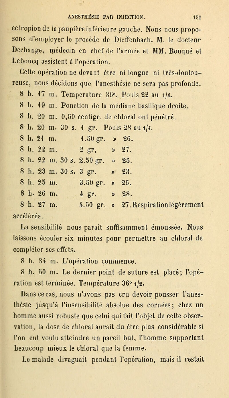 ectropionde la paupière inférieure gauche. Nous nous propo- sons d'employer le procédé de Dieffenbach. M. le docteur Dechange, ipédecin en chef de l'arniée et MM. Bouqué et Leboucq assistent à l'opération. Celte opération ne devant être ni longue ni très-doulou- reuse, nous décidons que l'anesthésie ne sera pas profonde. 8 h. -17 m. Température 36. Pouls 22 au 1/4. 8 h. 19 m. Ponction de la médiane basilique droite. 8 h. 20 m. 0,50 centigr. de chloral ont pénétré. 8 h. 20 m. 30 s. \ gr. Pouls 28 au 1/4. 8 h. 21 m. 1.50 gr. 8 h. 22 m. 2 gr, 8 h. 22 m. 30 s. 2.50 gr. 8 h. 23 m. 30 s. 3 gr. 8 h. 25 m. 3.50 gr. 8 h. 26 m. 4 gr. 8 h. 27 m. 4.50 gr. » 27. Respiration légèrement accélérée. La sensibilité nous paraît suffisamment émoussée. Nous laissons écouler six minutes pour permettre au chloral de compléter ses effets. 8 h. 34 m. L'opération commence. 8 h. 50 m. Le dernier point de suture est placé; l'opé- ration est terminée. Température 36° 1/2. Dans ce cas, nous n'avons pas cru devoir pousser l'anes- thésie jusqu'à l'insensibilité absolue des cornées; chez un homme aussi robuste que celui qui fait l'objet de cette obser- vation, la dose de chloral aurait du être plus considérable si l'on eut voulu atteindre un pareil but, l'homme supportant beaucoup mieux le chloral que la femme. Le malade divaguait pendant l'opération, mais il restait * 26. » 27. » 25. » 23. » 26. ■» 28.