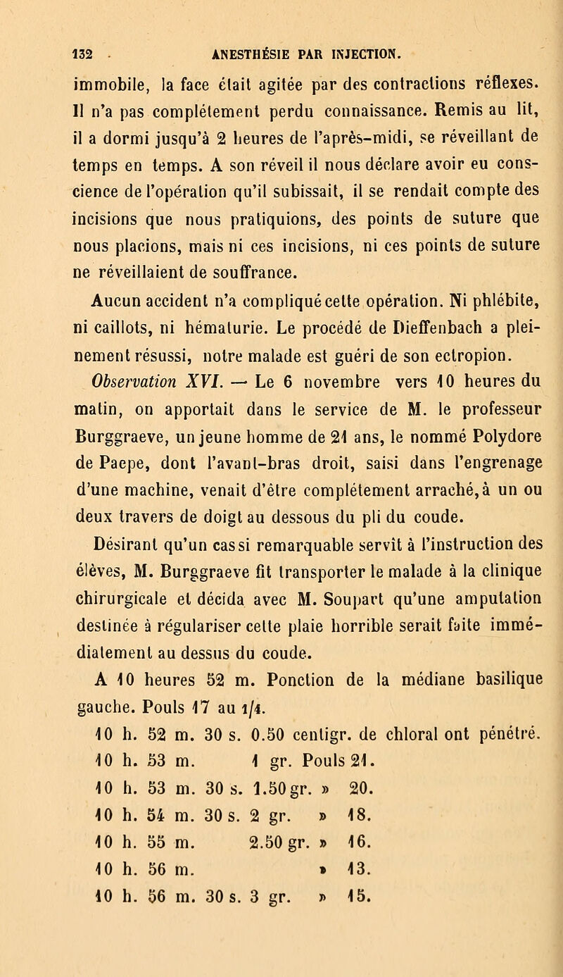 immobile, la face était agitée par des contractions réflexes. II n'a pas complètement perdu connaissance. Remis au lit, il a dormi jusqu'à 2 heures de l'après-midi, se réveillant de temps en temps. A son réveil il nous déclare avoir eu cons- cience de l'opération qu'il subissait, il se rendait compte des incisions que nous pratiquions, des points de suture que nous placions, mais ni ces incisions, ni ces points de suture ne réveillaient de soufiFrance. Aucun accident n'a compliqué celte opération. Ni phlébite, ni caillots, ni hématurie. Le procédé de Dieffenbach a plei- nement résussi, notre malade est guéri de son eclropion. Observation XVI. — Le 6 novembre vers \0 heures du matin, on apportait dans le service de M. le professeur Burggraeve, un jeune homme de 21 ans, le nommé Polydore de Paepe, dont l'avanl-bras droit, saisi dans l'engrenage d'une machine, venait d'être complètement arraché, à un ou deux travers de doigt au dessous du pli du coude. Désirant qu'un cas si remarquable servit à l'instruction des élèves, M. Burggraeve fit transporter le malade à la clinique chirurgicale et décida avec M. Soupart qu'une amputation destinée à régulariser celte plaie horrible serait ftiite immé- diatement au dessus du coude. A 10 heures 52 m. Ponction de la médiane basilique gauche. Pouls 17 au i/4. 10 h. 52 m. 30 s. 0.50 centigr. de chloral ont pénétré. 10 h. 53 m. 1 gr. Pouls 21. 10 h. 53 m. 30 s. 1.50gr. » 20. 10 h. 64 m. 30 s. 2 gr. » 18. 10 h. 55 m. 2.50 gr. » 16. 10 h. 56 m. » 13. 10 h. 56 m. 30 s. 3 gr. » 15.
