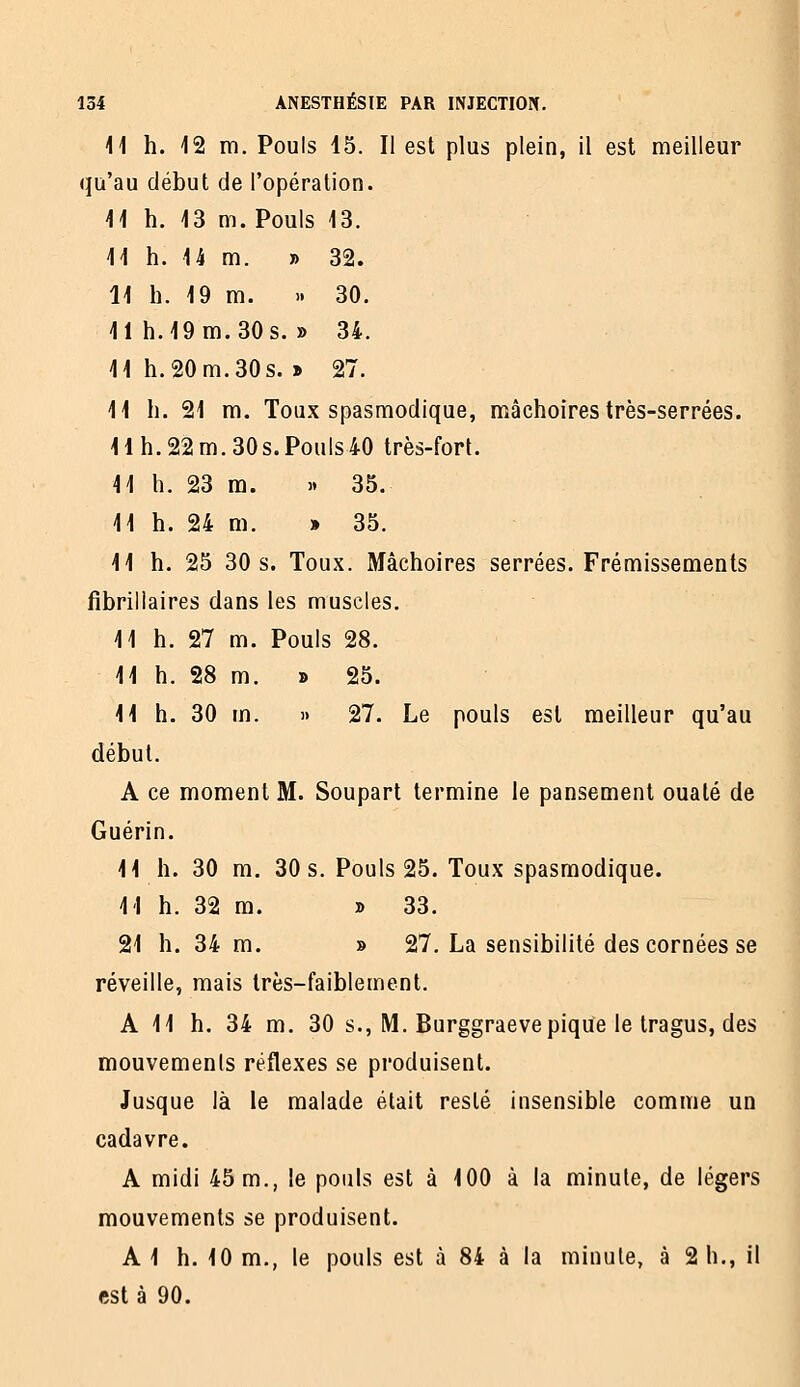 11 h. 12 m. Pouls 15. Il est plus plein, il est meilleur qu'au début de l'opération. 41 h. 13 m. Pouls 13. 11 h. U m. » 32. 11 h. 19 m. .. 30. 11 h.19m.30s. » 34. 11 h. 20 m. 30s. » 27. 11 h. 21 m. Toux spasmodique, mâchoires très-serrées. H h. 22 m. 30s. Pouls40 très-fort. 11 h. 23 m. » 35. 11 h. 24 m. » 35. 11 h. 25 30 s. Toux. Mâchoires serrées. Frémissements fibrillaires dans les muscles. 11 h. 27 m. Pouls 28. 11 h. 28 m. » 25. 11 h. 30 m. » 27. Le pouls est meilleur qu'au début. A ce moment M. Soupart termine le pansement ouaté de Guérin. 11 h. 30 m. 30 s. Pouls 25. Toux spasmodique. 11 h. 32 m. » 33. 21 h. 34 m. » 27. La sensibilité des cornées se réveille, mais très-faiblement. A 11 h. 34 m. 30 s., M. Burggraevepique le tragus, des mouvements réflexes se produisent. Jusque là le malade était resté insensible comme un cadavre. A midi 45 m., le pouls est à 100 à la minute, de légers mouvements se produisent. AI h. 10 m., le pouls est à 84 à la minute, à 2 h., il est à 90.
