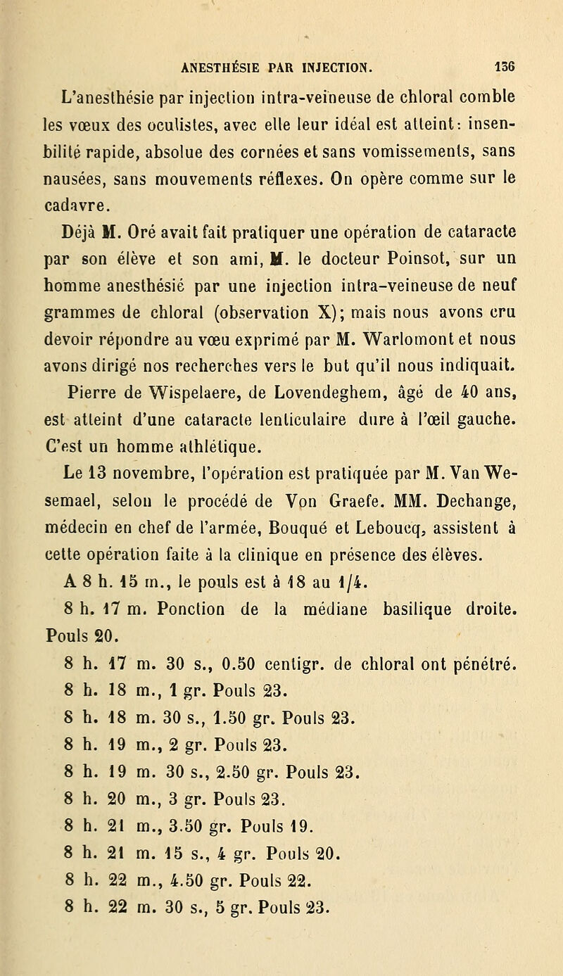 L'anesthésie par injeclion intra-veineuse de chloral comble les vœux des oculistes, avec elle leur idéal est atteint: insen- bilité rapide, absolue des cornées et sans vomissements, sans nausées, sans mouvements réflexes. On opère comme sur le cadavre. Déjà M. Oré avait fait pratiquer une opération de cataracte par son élève et son ami, M. le docteur Poinsot, sur un homme anesthésié par une injection intra-veineuse de neuf grammes de chloral (observation X); mais nous avons cru devoir répondre au vœu exprimé par M. Warlomont et nous avons dirigé nos recherches vers le but qu'il nous indiquait. Pierre de Wispelaere, de Lovendeghem, âgé de 40 ans, est atteint d'une cataracte lenticulaire dure à l'œil gauche. C'est un homme athlétique. Le 13 novembre, l'opération est pratiquée par M. Van We- semael, selon le procédé de Von Graefe. MM. Dechange, médecin en chef de l'armée, Bouqué et Leboucq, assistent à cette opération faite à la clinique en présence des élèves. A 8 h. 15 m., le pouls est à 18 au 1/4. 8 h. il m. Ponction de la médiane basilique droite. Pouls 20. 8 h. 47 m. 30 s., 0.50 centigr. de chloral ont pénétré. 8 h. 18 m., Igr. Pouls 23. 8 h. 18 m. 30 s., 1.50 gr. Pouls 23. 8 h. 19 m., 2 gr. Pouls 23. 8 h. 19 m. 30 s., 2.50 gr. Pouls 23. 8 h. 20 m., 3 gr. Pouls 23. 8 h. 21 m., 3.50 gr. Pouls 19. 8 h. 21 m. 15 s., 4 gr. Pouls 20. 8 h. 22 m., 4.50 gr. Pouls 22.