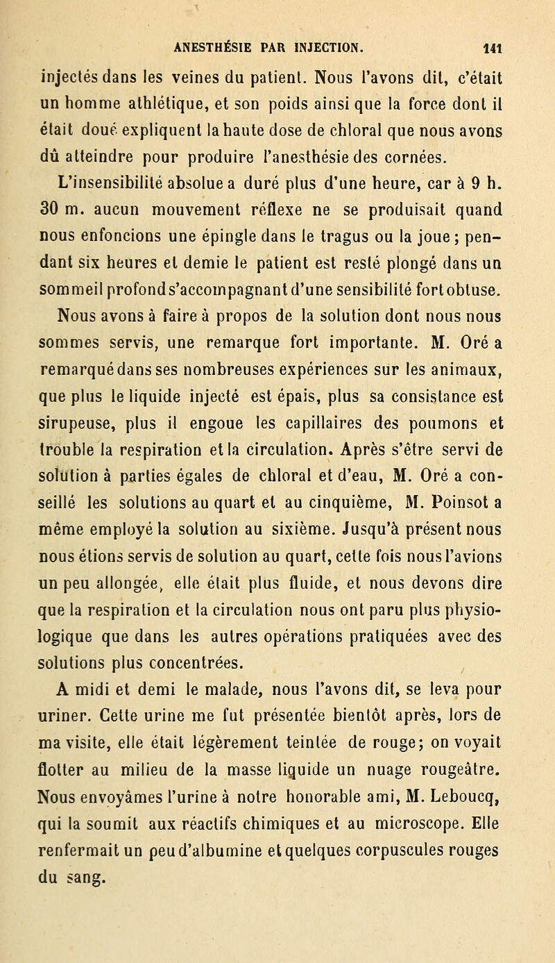 injectés dans les veines du patient. Nous l'avons dit, c'était un homme athlétique, et son poids ainsi que la force dont il était doué expliquent la haute dose de chloral que nous avons dû atteindre pour produire l'anesthésie des cornées. L'insensibilité absolue a duré plus d'une heure, car à 9 h. 30 m. aucun mouvement réflexe ne se produisait quand nous enfoncions une épingle dans le tragus ou la joue ; pen- dant six heures et demie le patient est resté plongé dans un sommeil profonds'accoinpagnantd'une sensibilité fortobluse. Nous avons à faire à propos de la solution dont nous nous sommes servis, une remarque fort importante. M. Oré a remarqué dans ses nombreuses expériences sur les animaux, que plus le liquide injecté est épais, plus sa consistance est sirupeuse, plus il engoue les capillaires des poumons et trouble la respiration et la circulation. Après s'être servi de solution à parties égales de chloral et d'eau, M. Oré a con- seillé les solutions au quart et au cinquième, M. Poinsot a même employé la solution au sixième. Jusqu'à présent nous nous étions servis de solution au quart, cette fols nous l'avions un peu allongée, elle était plus fluide, et nous devons dire que la respiration et la circulation nous ont paru plus physio- logique que dans les autres opérations pratiquées avec des solutions plus concentrées. A midi et demi le malade, nous l'avons dit, se leva pour uriner. Cette urine me fut présentée bientôt après, lors de ma visite, elle était légèrement teintée de rouge; on voyait flotter au milieu de la masse liquide un nuage rougeàtre. Nous envoyâmes l'urine à notre honorable ami, M. Leboucq, qui la soumit aux réactifs chimiques et au microscope. Elle renfermait un peu d'albumine et quelques corpuscules rouges du sang.