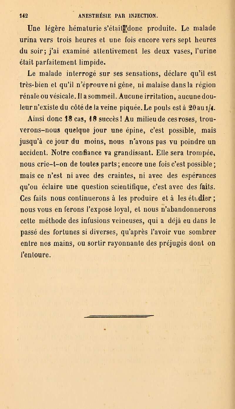 Une légère hématurie s'étail|^donc produite. Le malade urina vers trois heures et une fois encore vers sept heures du soir; j'ai examiné allentivemcnl les deux vases, l'urine était parfaitement limpide. Le malade interrogé sur ses sensations, déclare qu'il est très-bien et qu'il n'éprouve ni gêne, ni malaise dans la région rénale ou vésicale. Il a sommeil. Aucune irritation, aucune dou- leurn'existe du côté de la veine piquée.Le pouls est à 20au 1/4. Ainsi donc 18 cas, 18 succès ! Au milieu de ces roses, trou- verons-nous quelque jour une épine, c'est possible, mais jusqu'à ce jour du moins, nous n'avons pas vu poindre un accident. Notre confiance va grandissant. Elle sera trompée» nous crie-t-on de toutes parts ; encore une fois c'est possible ; mais ce n'est ni avec des craintes, ni avec des espérances qu'on éclaire une question scientifique, c'est avec des faits. Ces faits nous continuerons à les produire et à les étudier ; nous vous en ferons l'exposé loyal, et nous n'abandonnerons cette méthode des infusions veineuses, qui a déjà eu dans le passé des fortunes si diverses, qu'après l'avoir vue sombrer entre nos mains, ou sortir rayonnante des préjugés dont on l'entoure.