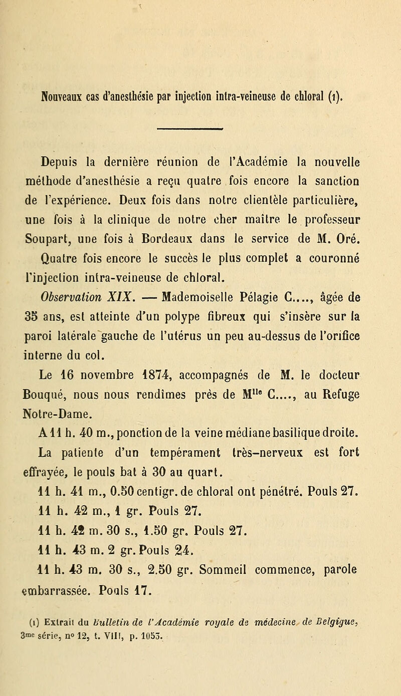 Nouveaux cas d'anesthésie par injection intra-veineuse de chloral (i). Depuis la dernière réunion de l'Académie la nouvelle méthode d'anesthésie a reçu quatre fois encore la sanction de l'expérience. Deux fois dans notre clientèle particulière, une fois à la clinique de notre cher maître le professeur Soupart, une fois à Bordeaux dans le service de M. Oré. Quatre fois encore le succès le plus complet a couronné rinjeclion intra-veineuse de chloral. Observation XIX. — Mademoiselle Pélagie C...., âgée de 35 ans, est atteinte d'un polype fibreux qui s'insère sur la paroi latérale gauche de l'utérus un peu au-dessus de l'orifice interne du col. Le 16 novembre 1874, accompagnés de M. le docteur Bouqué, nous nous rendîmes près de M C...., au Refuge Notre-Dame. AH h. 40 m.,ponction de la veine médiane basilique droite. La patiente d'un tempérament très-nerveux est fort effrayée, le pouls bal à 30 au quart. 11 h. 41 m., 0.50 centigr.de chloral ont pénétré. Pouls 27. 11 h. 42 m., 1 gr. Pouls 27. 11 h. 42 m. 30 s., 1.50 gr. Pouls 27. 11 h. 43 m. 2 gr. Pouls 24. 11 h. 43 m. 30 s., 2.50 gr. Sommeil commence, parole embarrassée. Pouls 17. (i) Extrait du bulletin de l'Académie royale de médecine de Belgigue,