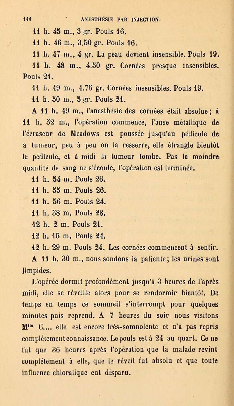 11 h. 45 m., 3 gr. Pouls 16. 11 h. 46 m., 3.50 gr. Pouls 16. 11 h. 47 m., 4 gr. La peau devient insensible. Pouls 19. 11 h. 48 m., 4.50 gr. Cornées presque insensibles. Pouls 21. 11 h. 49 m., 4.75 gr. Cornées insensibles. Pouls 19. 11 h. 50 m., 5gr. Pouls 21. A 11 h. 49 m., l'aneslhésie des cornées était absolue; à 11 h. 52 m., l'opération commence, l'anse métallique de l'écraseur de Meadows est poussée jusqu'au pédicule de a tumeur, peu à peu on la resserre, elle étrangle bientôt le pédicule, et à midi la tumeur tombe. Pas la moindre quantité de sang ne s'écoule, l'opération est terminée. 11 h. 54 m. Pouls 26. 11 h, 55 m. Pouls 26. 11 h. 56 m. Pouls 24. 11 h. 58 m. Pouls 28. 12 h. 2 m. Pouls 21. 12 h. 15 m. Pouls 24. 12 h, 29 m. Pouls 24, Les cornées commencent à sentir. A 11 h. 30 m., nous sondons la patiente; les urines sont limpides. L'opérée dormit profondément jusqu'à 3 heures de l'après midi, elle se réveille alors pour se rendormir bientôt. De temps en temps ce sommeil s'interrompt pour quelques minutes puis reprend. A 7 heures du soir nous visitons M* C... elle est encore très-somnolente et n'a pas repris complélement connaissance. Le pouls esta 24 au quart. Ce ne fut que 36 heures après l'opération que la malade revint complètement à elle, que le réveil fui absolu et que toute influence chloralique eut disparu.