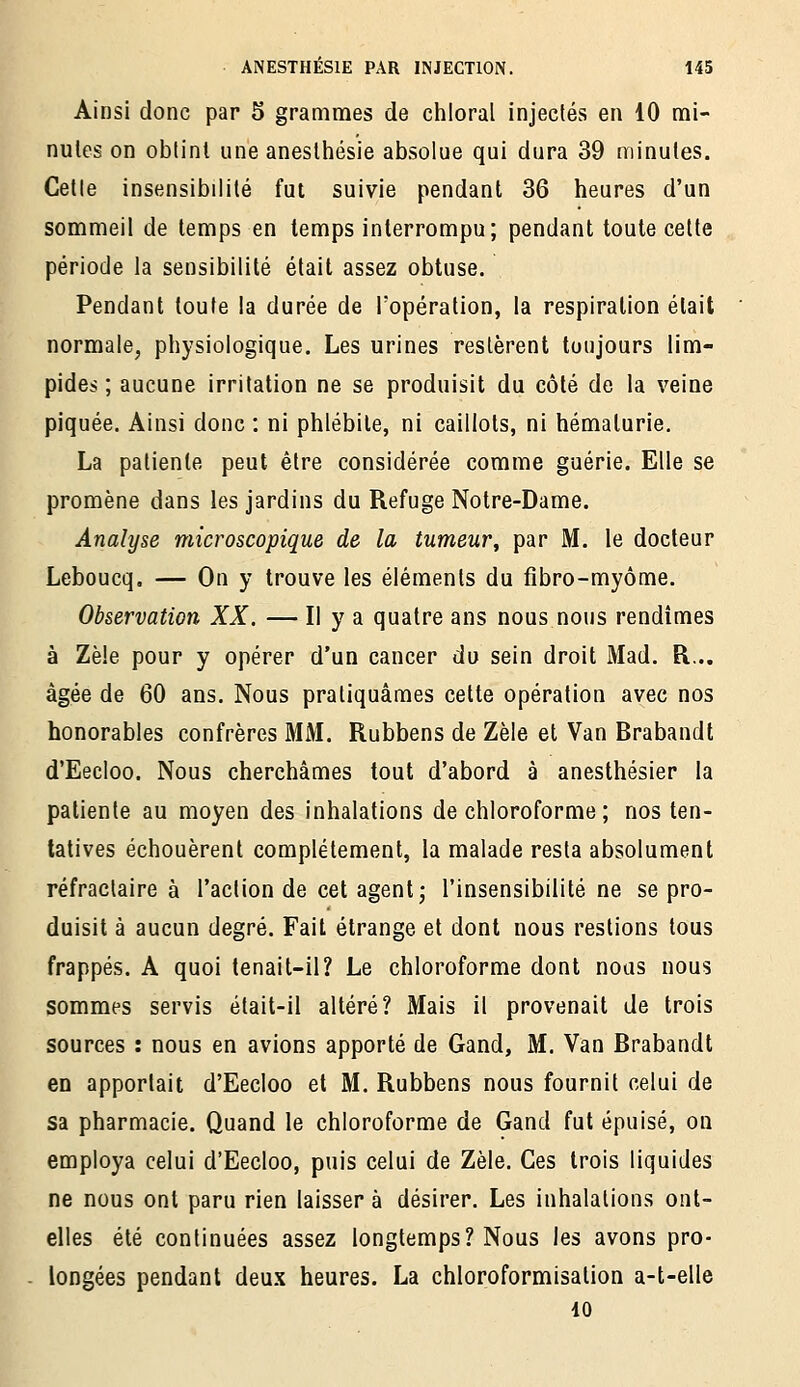 Ainsi donc par 5 grammes de chloral injectés en 10 mi- nutes on obtint une aneslhésie absolue qui dura 39 minutes. Cette insensibilité fut suivie pendant 36 heures d'un sommeil de temps en temps interrompu; pendant toute celte période la sensibilité était assez obtuse. Pendant toute la durée de l'opération, la respiration était normale, physiologique. Les urines restèrent toujours lim- pides ; aucune irritation ne se produisit du côté de la veine piquée. Ainsi donc : ni phlébite, ni caillots, ni hématurie, La patiente peut être considérée comme guérie. Elle se promène dans les jardins du Refuge Notre-Dame. Analyse microscopique de la tumeur, par M. le docteur Leboucq, — On y trouve les éléments du fibro-myôme. Observation XX. — Il y a quatre ans nous nous rendîmes à Zèle pour y opérer d'un cancer du sein droit Mad. R... âgée de 60 ans. Nous pratiquâmes cette opération avec nos honorables confrères MM. Rubbens de Zèle et Van Brabandt d'Eecloo. Nous cherchâmes tout d'abord à anesthésier la patiente au moyen des inhalations de chloroforme ; nos ten- tatives échouèrent complètement, la malade resta absolument réfractaire à l'action de cet agent; l'insensibilité ne se pro- duisit à aucun degré. Fait étrange et dont nous restions tous frappés. A quoi tenait-il? Le chloroforme dont nous nous sommes servis était-il altéré? Mais il provenait de trois sources : nous en avions apporté de Gand, M. Van Brabandt en apportait d'Eecloo et M. Rubbens nous fournit celui de sa pharmacie. Quand le chloroforme de Gand fut épuisé, on employa celui d'Eecloo, puis celui de Zèle. Ces trois liquides ne nous ont paru rien laisser à désirer. Les inhalations ont- elles été continuées assez longtemps? Nous les avons pro- - longées pendant deux heures. La chloroformisation a-t-elle io
