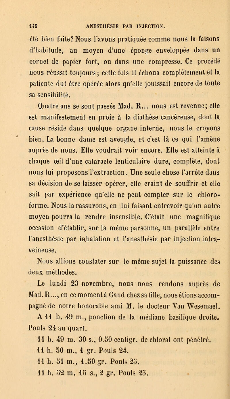 élé bien faite? Nous l'avons pratiquée comme nous la faisons d'habitude, au moyen d'une éponge enveloppée dans un cornet de papier fort, ou dans une compresse. Ce procédé nous réussit toujours; cette fois il échoua complètement et la patiente dut être opérée alors qu'elle jouissait encore de toute sa sensibilité. Quatre ans se sont passés Mad. R... nous est revenue; elle est manifestement en proie à la dialhèse cancéreuse, dont la cause réside dans quelque organe interne, nous le croyons bien. La bonne dame est aveugle, et c'est là ce qui l'amène auprès de nous. Elle voudrait voir encore. Elle est atteinte à chaque œil d'une cataracte lenticulaire dure, complète, dont nous lui proposons l'extraction. Une seule chose l'arrête dans sa décision de se laisser opérer, elle craint de souffrir et elle sait par expérience qu'elle ne peut compter sur le chloro- forme. Nous la rassurons, en lui faisant entrevoir qu'un autre moyen pourra la rendre insensible. C'était une magnifique occasion d'établir, sur la même parsonne, un parallèle entre l'anesthésie par inhalation et l'anesthésie par injection intra- veineuse. Nous allions constater sur le même sujet la puissance des deux méthodes. Le lundi 23 novembre, nous nous rendons auprès de Mad. R..., en ce moment à Gand chezsafille, nous étions accom- pagné de notre honorable ami M. le docteur Van Wesemael. A 11 h. 49 m., ponction de la médiane basilique droite. Pouls 24 au quart. 11 h. 49 m, 30 s., O.SOcenligr. de chloral ont pénétré. 11 h. 50 m., 1 gr. Pouls 24. 11 h. 51 m., 1.50 gr. Pouls 25. H h. 52 m. 15 s., 2 gr. Pouls 25.
