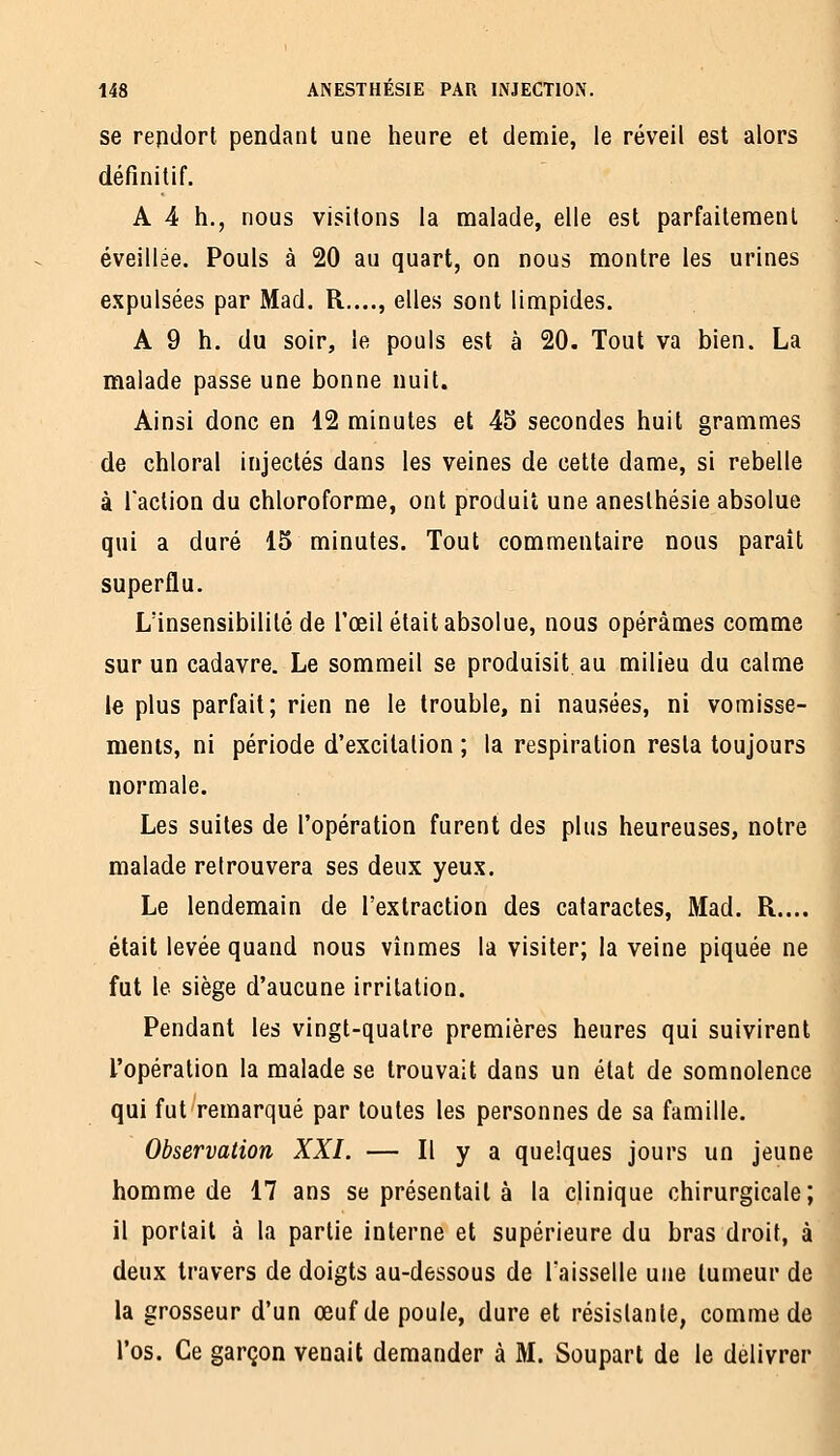 se repdort pendant une heure et demie, le réveil est alors définitif. A 4 h., nous visitons la malade, elle est parfaitement éveillée. Pouls à 20 au quart, on nous montre les urines expulsées par Mad. R,..., elles sont limpides. A 9 h. du soir, le pouls est à 20. Tout va bien. La malade passe une bonne nuit. Ainsi donc en 12 minutes et 45 secondes huit grammes de chloral injectés dans les veines de cette dame, si rebelle à raclion du chloroforme, ont produit une anesthésie absolue qui a duré 15 minutes. Tout commentaire nous paraît superflu. L'insensibilité de l'œil était absolue, nous opérâmes comme sur un cadavre. Le sommeil se produisit au milieu du calme le plus parfait; rien ne le trouble, ni nausées, ni vomisse- ments, ni période d'excitation ; la respiration resta toujours normale. Les suites de l'opération furent des plus heureuses, notre malade retrouvera ses deux yeux. Le lendemain de l'extraction des cataractes, Mad. R.... était levée quand nous vînmes la visiter; la veine piquée ne fut le siège d'aucune irritation. Pendant les vingt-quatre premières heures qui suivirent l'opération la malade se trouvait dans un état de somnolence qui fut remarqué par toutes les personnes de sa famille. Observation XXI. — Il y a quelques jours un jeune homme de 17 ans se présentait à la clinique chirurgicale; il portait à la partie interne et supérieure du bras droit, à deux travers de doigts au-dessous de l'aisselle une tumeur de la grosseur d'un œuf de poule, dure et résistante, comme de l'os. Ce garçon venait demander à M. Souparl de le délivrer